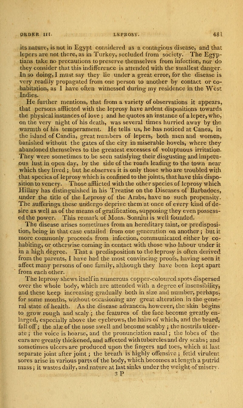 its nature, is not in Egypt considered as a contagious disease, and that lepers are not there, as in Turkey, secluded from society. The Egyp- tians take no precautions to preserve themselves from infection, nor do they consider that this indifference is attended with the smallest danger. In so doing, I must say they lie under a great error, for the disease is very readily propagated from one person to another by contact or co- habitation, as I have often witnessed during my residence in the West Indies. He further mentions, that from a variety of observations it appears, that persons afflicted with the leprosy have ardent dispositions towards the physical instances of love ; and he quotes an instance of a leper, who, on the very night of his death, was several times hurried away by the warmth of his temperament. He tells us, he has noticed at Canea, in the island of Candia, great numbers of lepers, both men and women, banished without the gates of the city in miserable hovels, where they abandoned themselves to the greatest excesses of voluptuous irritation. They were sometimes to be seen satisfying their disgusting and impetu- ous lust in open day, by the side of the roads leadmg to the town near which they lived ; but he observes it is only those who are troubled with that species of leprosy which is confined to the joints, that have this dispO sition to venery. Those afflicted with the other species of leprosy which Hillary has distinguished in his Treatise on the Diseases of Barbadoes, under the title of the Leprosy of the Arabs, have no such propensity. The sufferings the.se undergo deprive them at once of every kind of de- sire as well as of the means of gratification, supposing they even possess- ed the power. This remark of Mons. Sonnini is well founded. The disease arises sometimes from an hereditary taint, or predisposi- tion, being in that case entailed from one generation on another ; but it more commonly proceeds from infection, communicated either by co- habiting, or otherwise coming in contact with those who labour under it in a high degree. That a predisposition to the leprosy is often derived from the parents, I have had the most convincing proofs, having seen it affect many pei'sons of one family, although they have been kept apart from each other. The leprosy shev/s itself in numerous copper-coloured spots dispersed over the whole body, which are attended v/ith a degree of insensibility, and these keep increasing gradually botli in size and number, perhaps, for some months, without occasioning any great alteration in the gene- ral state of health. As the disease advances, hovfever, the skin begins to grow rough and scaly ; the features of the face become greatly en- larged, especially above the eyebrows, the hairs of v/hich, and the beard, fall off; the alse of the nose swell and become scabby ; the nostinls ulcer- ate ; the voice is hoarse, and the pronunciation nasal; the lobes of tlie ears are greatly thickened, and affected with tubercles and dry scabs; and sometimes ulcers are produced upon the fingers and toes, which at last separate joint after joint; the breath is highly offensive ; fetid virulent sores arise in various parts of the body, which becomes at length a putrid mass; it wastes daily, and nature at last sinks under the weight of miserv. 3P