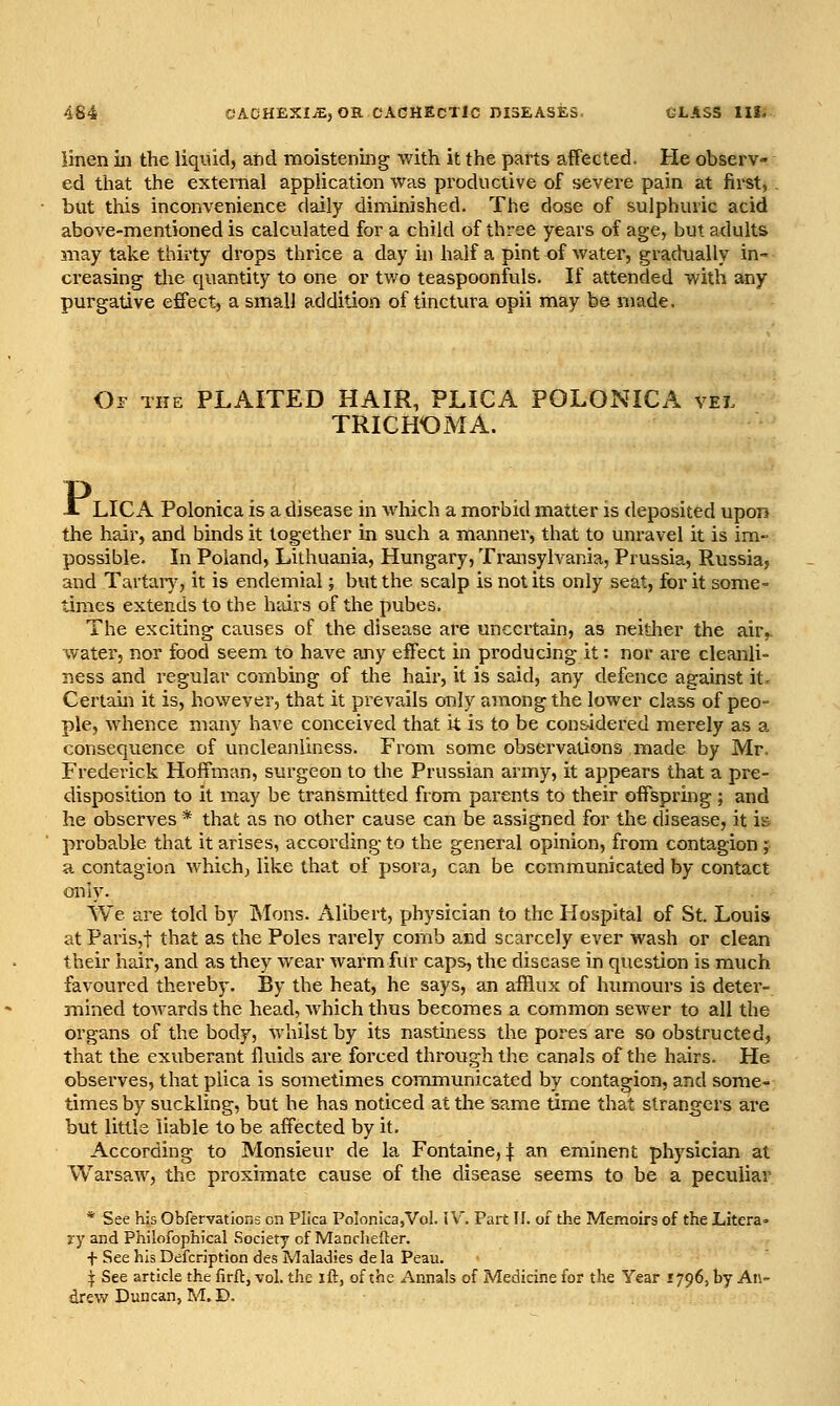 linen in the liquid, and moistening with it the parts aflFected. He observ- ed that the external application was productive of severe pain at first, but this inconvenience daily diminished. The dose of sulphuric acid above-mentioned is calculated for a child of three years of age, but adults may take thirty drops thrice a day in half a pint of water, gradually in- creasing tlie quantity to one or two teaspoonfuls. If attended with any purgative effect, a small addition of tinctura opii may be made. Op the plaited HAIR, PLICA POLONICA yei TRICHOMA. X LICA Polonica is a disease in which a morbid matter is deposited upon the hair, and binds it together in such a manner, that to unravel it is im- possible. In Poland, Lithuania, Hungary, Transylvania, Prussia, Russia, and Tartaiy, it is endemial; but the scalp is not its only seat, for it some- times extends to the hairs of the pubes. The exciting causes of the disease are uncertain, as neitlier the air,, water, nor food seem to have any effect in producing it: nor are cleanli- ness and regular combing of the hair, it is said, any defence against it. Certain it is, however, that it prevails only among the lower class of peo- ple, whence many have conceived that it is to be considered merely as a consequence of uncleanliness. From some observations made by Mr, Frederick Hoffman, surgeon to the Prussian army, it appears that a pre- disposition to it may be transmitted from parents to their offspring; and he observes * that as no other cause can be assigned for the disease, it is probable that it arises, according to the general opinion, from contagion ; a contagion which, like that of psora, can be communicated by contact only. We are told by jSIons. Alibert, physician to the Hospital of St. Louis at Paris,! that as the Poles rarely comb and scarcely ever wash or clean their hair, and as they wear warm fur caps, the disease in question is much favoured thereby. By the heat, he says, an afflux of himiours is detei'- mined toMards the head, which thus becomes a common sewer to all the organs of the body, whilst by its nastiness the pores are so obstructed, that the exuberant fluids are forced through the canals of the hairs. He observes, that plica is sometimes communicated by contagion, and some- times by suckling, but he has noticed at the same time that strangers are but little liable to be affected by it. According to Monsieur de la Fontaine, :j: an eminent physician at Warsaw, the proximate cause of the disease seems to be a peculiar * See his Obfervations en Plica Polonica,Vol. i V. Part II. of the Memoirs of the Litera- ry and Philofophical Society of Manchefter. + See his Defcription des Maladies de la Peau. ^ See article the firfl, vol. the ift, of the Annals of Medicine for the Year 1796, by An- drew Duncan, M.D.