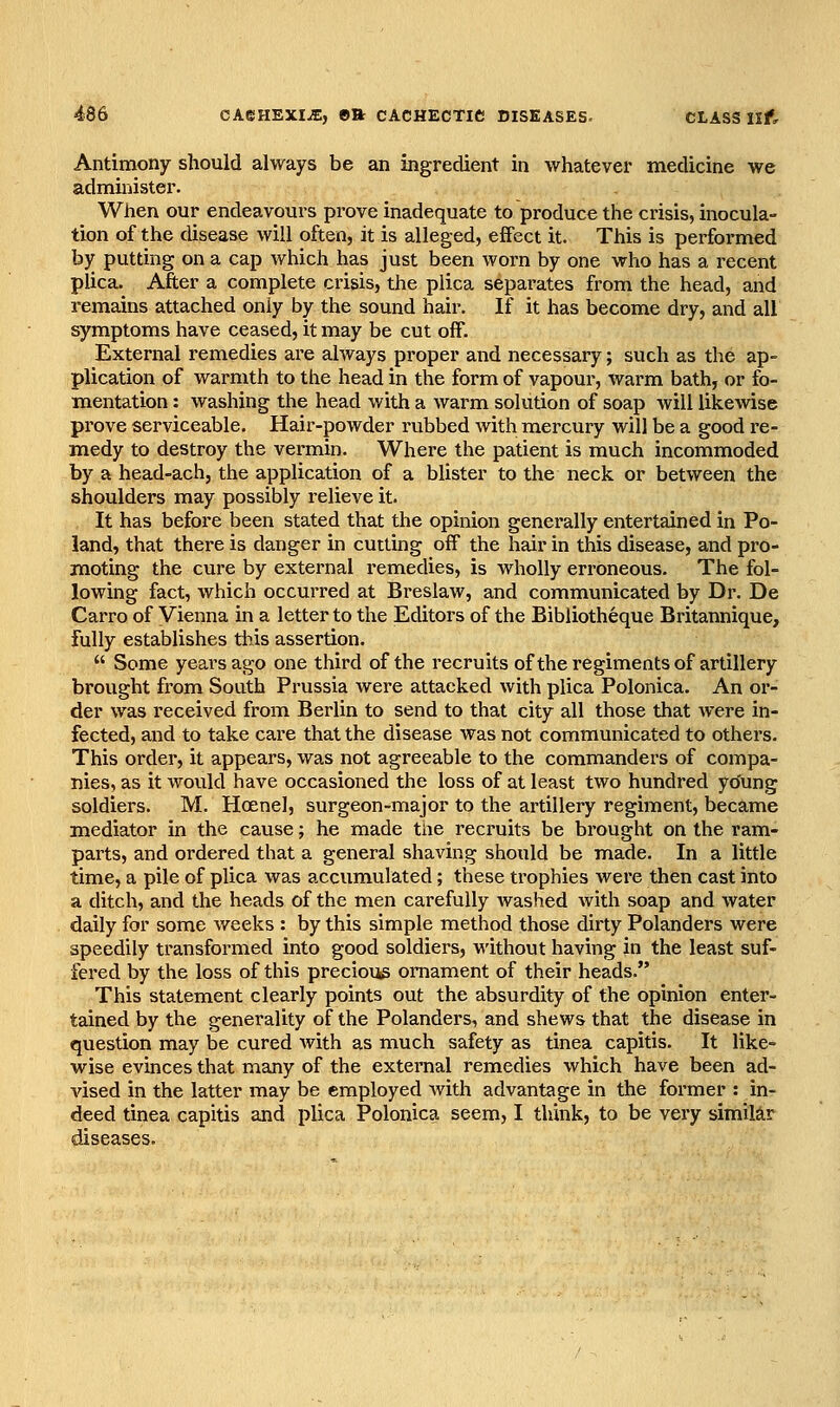 Antimony should always be an ingredient in whatever medicine we administer. When our endeavours prove inadequate to produce the crisis, inocula- tion of the disease will often, it is alleged, effect it. This is performed by putting on a cap which has just been worn by one who has a recent plica. After a complete crisis, the plica separates from the head, and remains attached only by the sound hair. If it has become dry, and all symptoms have ceased, it may be cut off. External remedies are always proper and necessary; such as the ap- plication of warmth to the head in the form of vapour, warm bath, or fo- mentation : washing the head with a warm solution of soap will likewise prove serviceable. Hair-powder rubbed with mercury will be a good re- medy to destroy the vermin. Where the patient is much incommoded by a head-achj the application of a blister to the neck or between the shoulders may possibly relieve it. It has before been stated that the opinion generally entertained in Po- land, that there is danger in cutting off the hair in this disease, and pro- moting the cure by external remedies, is wholly erroneous. The fol- lowing fact, which occurred at Breslaw, and communicated by Dr. De Carro of Vienna in a letter to the Editors of the Bibliotheque Britannique, fully establishes this assertion.  Some years ago one third of the recruits ofthe regiments of artillery brought from South Prussia were attacked with plica Polonica. An or- der was received from Berlin to send to that city all those that were in- fected, and to take care that the disease was not communicated to others. This order, it appears, was not agreeable to the commanders of compa- nies, as it would have occasioned the loss of at least two hundred yo'ung soldiers. M. Hcenel, surgeon-major to the artillery regiment, became mediator in the cause; he made the recruits be brought on the ram- parts, and ordered that a general shaving should be made. In a little time, a pile of plica was accumulated; these trophies were then cast into a ditch, and the heads of the men carefully washed with soap and water daily for some v/eeks : by this simple method those dirty Polanders were speedily transformed into good soldiers, without having in the least suf- fered by the loss of this precious ornament of their heads. This statement clearly points out the absurdity of the opinion enter- tained by the generality of the Polanders, and shews that the disease in question may be cured with as much safety as tinea capitis. It like- wise evmces that many of the external remedies which have been ad- vised in the latter may be employed with advantage in the former : in- deed tinea capitis and plica Polonica seem, I think, to be very similar diseases.