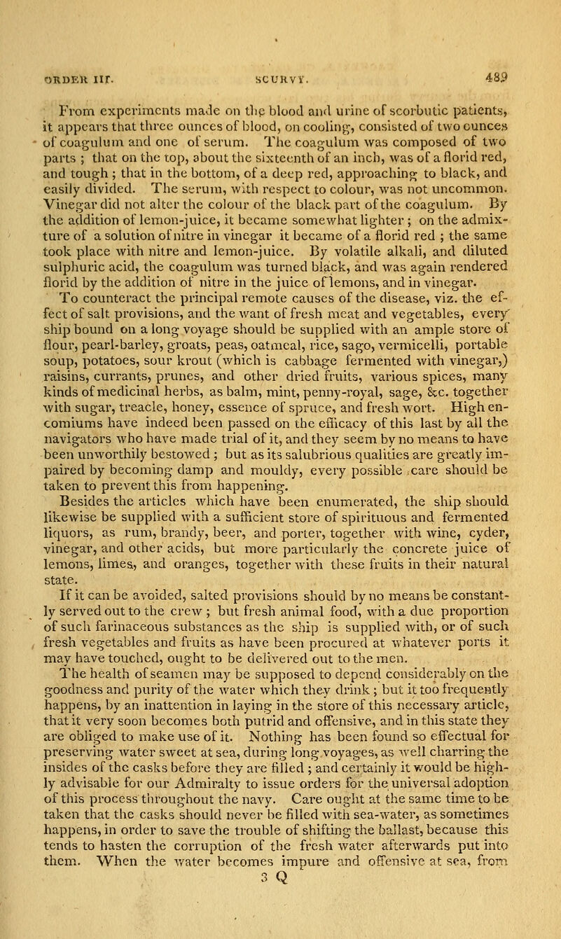 From experiments made on tlip blood and urine of scorbutic patients, it appears that three ounces of blood, on coolinj^, consisted of two ounces of coagulum and one of serum. Tlie coagulum was composed of two parts ; that on the top, about the sixteenth of an inch, was of a florid red, and tough ; that in the bottom, of a deep red, approaching to black, and easily divided. The serum, with respect to colour, was not uncommon. Vinegar did not alter the colour of the black part of the coagulum. By the addition of lemon-juice, it became somewhat lighter ; on the admix- ture of a solution of nitre in vinegar it became of a florid red ; the same took place with nitre and lemon-juice. By volatile alkali, and diluted sulphuric acid, the coagulum was turned black, and was again rendered florid by the addition of nitre in the juice of lemons, and in vinegar. To counteract the principal remote causes of the disease, viz. the ef- fect of salt provisions, and the want of fresh meat and vegetables, every' ship bound on a long voyage should be supplied with an ample store of flour, pearl-barley, groats, peas, oatmeal, rice, sago, vermicelli, portable soup, potatoes, sour krout (which is cabbage fermented with vinegar,) raisins, currants, prunes, and other dried fruits, various spices, many kinds of medicinal herbs, as balm, mint, penny-royal, sage, kc. together with sugar, treacle, honey, essence of spruce, and fresh wort. High en- comiums have indeed been passed on the eSicacy of this last by all the navigators who have made trial of it, and they seem by no means to have been unworthily bestowed ; but as its salubrious qualities are greatly im- paired by becoming damp and mouldy, every possible ,care should be taken to prevent this from happening. Besides the articles which have been enumerated, the ship should likewise be supplied with a sufficient store of spirituous and fermented liquors, as rum, brandy, beer, and porter, together with wine, cyder, vinegar, and other acids, but more particularly the concrete juice of lemons, limes, and oranges, together with these fruits in their natural state. If it can be avoided, salted provisions should by no means be constant- ly served out to the crew ; but fresh animal food, with a due proportion of such farinaceous substances as the ship is supplied with, or of such fresh vegetables and fruits as have been procured at whatever ports it may have touched, ought to be delivered out to the men. The health of seamen may be supposed to depend considerably on the goodness and purity of the water which they drink ; but it too frequently happens, by an inattention in laying in the store of this necessary article, that it very soon becomes both putrid and offensive, and in this state they are obliged to make use of it. Nothing has been found so effectual for preserving water sweet at sea, during long voyages, as well charring the insides of the casks before they are filled ; and certainly it v/ould be high- ly advisable for our Admiralty to issue orders for the univei-sai adoption of this process throughout the navy. Care ought at the same time to he taken that the casks should never be filled with sea-water, as sometimes happens, in order to save the trouble of shifting the ballast, because this tends to hasten the corruption of the fresh water afterwards put into them. When the v/ater becomes impure and ofTensive at sea, from 3 Q