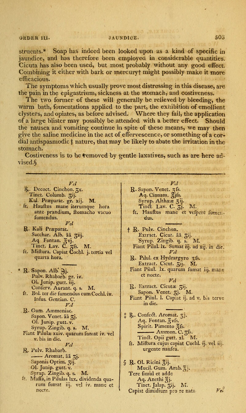 ORDER HI. 50o struents.* Soap has indeed been looked upon as a kind of specific in jaundice, and has therefore been employed in considerable quantities. Cicuta has also been used, but most probably without any good effect. Combining it either with bark or mercuryt might possibly make it more efficacious. The symptoms which usually prove most distressing in this disease, are the pain in the epigastrium, sickness at the stomach, and costiveness. The two former of these will generally be relieved by bleeding, the warm bath, fomentations applied to the part, the exhibition of emollient clysters, and opiates, as before advised. Where they fail, the application of a large blister may possibly be attended with a better effect. Should the nausea and vomiting continue in spite of these means, we may then give the saline medicine in the act of effervescence, or something of a cor- dial antispasmodic ^ natui-e, that may be likely to abate the irritation in the stomach. Costiveness is to he t-emoved by gentle laxatives, such as are here ad- vised.^ IJs. Decoct. Cinchon. gx, Tinct. Columb. ^ij. Kal. Praparat. gr. xij. M. ft. Hauftus mane iterumque hora ante prandium, ftomacho vacuo fumendus. R. Kali Praeparac. Sacchar. Alb. aa ^iij. Aq Fontan. ^vj. Tinct. Lav. C. gfs. M. ft. Miftura. Capiat Cochl. j. tertia vel quarta hora. JJ. Sapon. Alb' ^j. Piilv. Rhabarb. gr. iv. Ol. Junip. gutt. iij. Conferv. Aurant. q. s. M. ft. Bol. ter die fumendus cum Cochl. iv. Infus. Gentian. C. Fel R. Gum. Ammoniac. Sapon. Venet. aa ^j. Ol. Junip. gutt. V. Syrup. Zingib. q. 9. M. Fiant Pilulae xxiv. quarum fumat iv. vel v. bis in die. rd R. Pulv. Rhabarb. Aromat. aa ^]. Saponis Optim. ^ij. 01. Junip. gutt.v. Syrup. Zingib. q. s. M. ft, Maffa, in Pilulas Ixx. dividenda qua- rum fumat iij. vel iv. mane et noccc. R. Sapon. Venet. ^fs. Aq. Cinnam. ^jfs. Syrup. Althaea jij. Tin a Lav. C. ^j. M. ft. Hauftus mane et velpcre fumen- dus. f R. Pulv. Cinchon. Extract. Cicut. aa ^ij. Syrup. Zingib. q. s. M. Fiant Pilul. Ix. Sumat iij. ad xij. in die. g;. Pilul. ex Hydrargyro jfs. Extract. Cicut. gij. M. Fiant Pilul. Ix. quarum fumat iij. mane et nocte. Fel U. Extract. Cicutae ^ij. Sapon. Venet. ^j. M. Fiant Pilul. 1. Capiat ij. ad v. bis terve in die. I 5=- Confeft. Aromat. 5J. Aq. Fontan. gvfs. Spirit. Pimento ^fs. Amnion. C. gfs. Tindl. Opii gutt. xl. M. ft. Miftura cujus capiat Cochl. ij. vel iij urgente naufea. § R. 01. Ricini gij. Mucil. Gum. Arab.^j. Tere fimul et adde Aq. Anethi §j. Tinct. Jalap, gij. M. Capiat dimidium pro re nata Ft