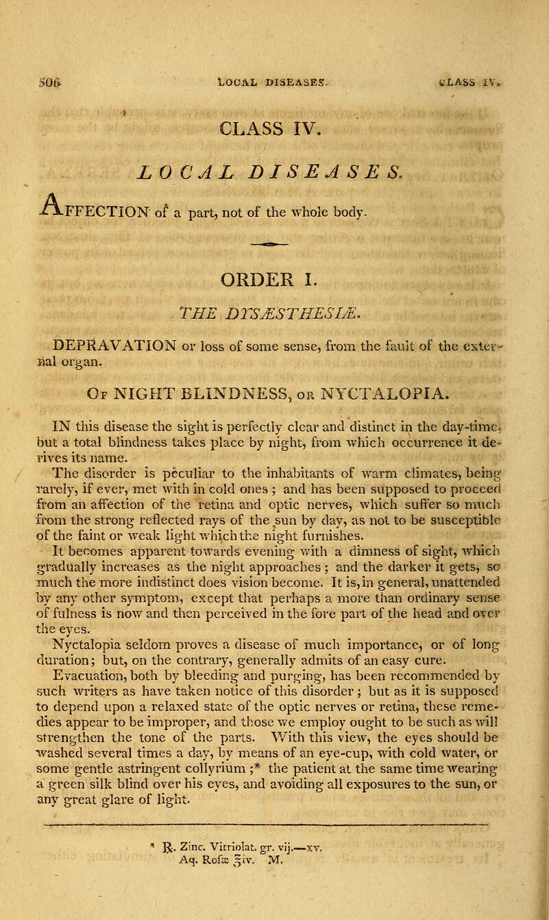 50& LOCAL DISEASES, CLASS iV. LX) CAL DISEASES. A FFECTION of a part, not of the whole body. ORDER I. THE DTSjESTHESI^. DEPRAVATION or loss of some sense, from the fault of the exter- iial organ. Of night blindness, or NYCTALOPIA. IN this disease the sight is perfectly clear and distinct in the day-time, but a total blindness takes place by night, from which occurrence it de- rives its name. The disorder is peculiar to the inhabitants of warm climates, being rarely, if ever, met with in cold ones ; and has been supposed to proceed from an affection of the retina and optic nerves, which suffer so much from the strong reflected rays of the sua by day, as not to be susceptible of the faint or weak light which the night furnishes. It becomes apparent towards evening with a dimness of sight, which gradually increases as the night approaches ; and the darker it gets, so much the more indistinct does vision become. It is, in general, xmattended by any other symptom, except that perhaps a more than ordinary sense of fulness is now and then perceived in the fore part of the head and over the eyes. Nyctalopia seldom proves a disease of much importance, or of long duration; but, on the contrary, generally admits of an easy cure. Evacuation, both by bleeding and purging, has been recommended by such writers as have taken notice of this disorder; but as it is supposed to depend upon a relaxed state of the optic nerves or retina, these reme- dies appear to be improper, and those vt'e employ ought to be such as will strengthen the tone of the parts. With this view, the eyes should be washed several times a day, by means of an eye-cup, with cold water, or some gentle astringent collyrium ;* the patient at the same time Avearing a green silk blind over his eyes, and avoiding all exposures to the sun, or any great glare of light. JJ. Zinc. Vitriolat. gr. vij.~ Aq. Rofssgiv. M.