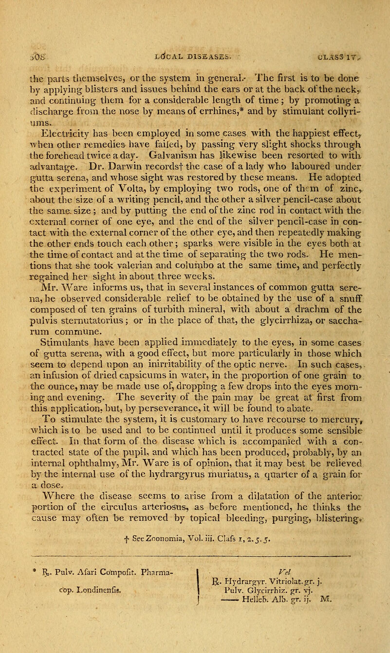 :)0t> lSoAL diseases. OLASS 1T^ the parts themselves, or the system in general.- The first is to be done by applying blisters and issues behind the ears or at the back of the neck, and continuing them for a considerable length of time; by promoting a discharge from the nose by means of errhines,* and by stimulant coUyri- uins. Electricity has been employed in some eases with the happiest effect^ when other remedies have failed, by passing very slight shocks through the forehead twice a day. Galvanism has likewise been resorted to with advantage. Dr. Darwin recordsf the case of a lady who laboured under gutta Serena, and Avhose sight was restored by these means. He adopted the experim.ent of Volta, by employing two rods, one of them of zinc, about the size of a writing pencil, and the other a silver pencil-case about the same, size ; and by putting the end of the zinc rod in contact Avith the external corner of one eye, and the end of the silver pencil-case in con- tact with the external corner of the other eye, and then repeatedly making the other ends touch each other; sparks were visible in the eyes both at the time of contact and at the time of separating the two rods. He men- tions that she took valerian and columbo at the same time, and perfectly regained her sight in about three weeks. Mr. Ware informs us, that in several instances of connmon gutta sere- na, he observed considerable relief to be obtained by the use of a snuff composed of ten grains ofturbith mineral, with about a drachm of the pulvis sternutatorius; or in the place of that, the glycirrhiza, or saccha- rum commune. Stimulants have been applied immediately to the eyes, in some cases of gutta Serena, with a good effect, but more particularly in those which seem to depend iipon an inirritability of the optic nerve. In such cases^- an infusion of dried capsicums in water, in the proportion of one grain to the ounce, may be made use of, dropping a few drops into the eyes morn- ing and evening. The severity of the pain may be great at first from this application, but, by perseverance, it will be found to abate. To stimvilate the system, it is customary to have recourse to mercury, which is to be used and to be continxied until it produces some sensible effect. In that form of the disease which is accompanied with a con-, tractcd state of the pupil, and which has been produced, probably, by an internal ophthalmy, Mr. Ware is of opinion, that it may best be relieved by the internal use of the hydrargyrus muriatus, a quarter of a grain for a dose. Where the disease seems to arise from a dilatation of the anterior portion of the eirculus arteriosus, as before mentioned, he thinks the cause may often be removed by topical bleeding, purging, l>Ustering* f SeeZoonomia, Vol. iii. Clafs i, 2.^.5. R. Pulv. Afarl Compofit. Phnrma- I /■'>/ j R. Hydrara^Yi- Vitriolat. g:r. j. cbp. Londinenfie. | Pulv. Glycirrhiz. g;r. vj. j Helkb. Alb. gr. ij. M.