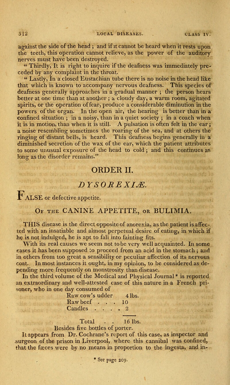 against the side of the head ; and if it cannot be heard when it rests upon the teeth, this operation cannot relieve, as the power of the auditory nerves must have been destroyed.  Thirdly, It is right to inquire if the deafness was immediately pre- ceded by any complaint in the throat.  Lastly, In a closed Eustachian tube there is no noise in the head like that which is known to accompany nervous deafness. This species of deafness generally approaches in a gradual manner ; the person hears better at one time than at anotlier ; a cloudy day, a warm room, agitated spirits, or the opei'ation of fear, produce a considerable diminution in the powers of the organ. In the open air, the hearing is better than in a confined situation ; in a noisy, than in a quiet society ; in a coach when it is in motion, than when it is still. A pulsation is often felt in the ear; a noise resembling sometimes the roaring of the sea, and at others the ringing of distant bells, is heard. This deafness begins generally in a diminished secretion of the wax of the ear, which the patient attributes to some unusual exposure of the head to cold ; and this continues as long as the disorder remains. ORDER II. DYSOREXIM. ALSE or defective appetite. Of the canine APPETITE, or BULIMIA. THIS disease is the direct opposite of anorexia, as the patient is affec- ted with an insatiable and almost perpetual desire of eating, in which if he is not indulged, he is apt to fall into fainting fits. With its real causes Ave seem not to be very well acquainted. In some eases it has been supposed to proceed from an acid in the stomach ; and in others from too great a sensibility or peculiar affection of its nervous coat. In most instances it ought, in my opinion, to be considered as de- pending more frequently on monstrosity than disease. In the thii'd volume of the Medical and Physical Journal* is reported an extraordinary and well-attested case of this nature in a French pri- soner, who in one day consumed of Raw cow's udder 4 lbs. Raw beef ... 10 Candles .... 2 Total . . 16 lbs. Besides five bottles of porter. It appears from Dr. Cochrane's report of this case, as inspector and .surgeon of the prison in Liverpool, where this cannibal Avas confined, that the faeces were by no means in proportion to the ingesta, and in- • See page 209. F