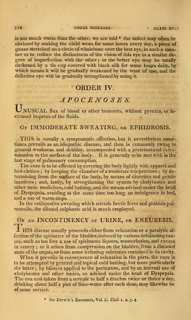 is not much worse than the other, we are told * the defect may often be obviated by making the child wear, for some hours every day, a piece of gauze stretched on a circle of whalebone over the best eye, in such a n(ian- ner as to reduce the distinctness of the vision of this eye to a similar de- gree of imperfection with the other; or the better eye may be totally darkened by a tin cup covered with black silk for some hours daily, by which means it will be gradually weakened by the want of use, and the defective eye will be gradually strengthened by using it. ' ORDER IV. APOCENOSES. LJ NUSUAL flux of blood or other humours, witliout pyrexia, or in- cireased impetus of the fluids. Of IMMODERATE SWEATING, or EPHIDROSIS. THIS is usually a symptomatic affection, but it nevertheless some- times prevails as an idiopathic disease, and then is commonly owing to general weakness and debility, accompanied with a preternatural deter- mination to the surface of the body. It is generally to be met with in the last stage of pulmonary consumption. The cure is to be effected by covering the body lightly with apparel and bed-clothes ; by keeping the chamber of a moderate temperature ; by de- termining from the surface of the body, by means of diuretics and gentle laxatives; and, lastly, by strengthening the system by chalybeates and other tonic medicines, cold bathing, and the means advised under the head of Dyspepsia, avoiding at the same time too long an indulgence in bed, and a use of warm slops. In the colliquative sweating which attends hectic fever and phthisis pul- monalis, the diluted sulphuric acid is much employed. Of an INCONTINENCY or URINE, or ENEURESIS. X HIS disease usually proceeds either from relaxation or a paralytic af- fection of the sphincter of the bladder, induced by various debilitating cau- ses, such as too free a use of spirituous liquors, masturbation, and excess in venery; or it arises from compression on the bladder, from a diseased state of the organ, or from some irritating substance contained in its cavity. When it prevails in consequence of relaxation in the parts, the cure is to be attempted by general and topical cold bathing, but more particularly the latter ; by blisters applied to the perinseum, and by an internal use of chalybeates and other tonics, as advised under the head of Dyspepsia. The uva ursi taken from a scruple to half a drachm twice or thrice a day, drinking about half a pint of lime-water after each dose, may likewise be cf some service. * See DarwJr.'s Zoonomia, Vol. iii. Clafs i. z. 5.4.