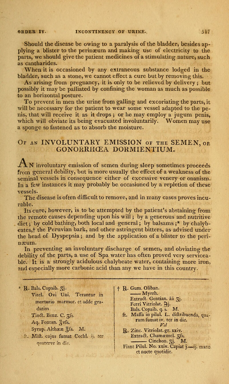 Should the disease be owing to a paralysis of the bladder, besides ap- plying a blister to the perinaeum and making use of electricity to the parts, we should give the patient medicines of a stimulating nature, such as cantharides. When it is occasioned by any extraneous substance lodged in the bladder, such as a stone, we cannot effect a cure but by removing this. As arishig from pregnancy, it is only to be relieved by delivery; but possibly it may be palliated by confining the woman as much as possible to an horizontal posture. To prevent in men the urine from galling and excoriating the parts, it will be necessary for the patient to wear some vessel adapted to the pe- nis, that will receive it as it drops ; or he may employ a jugum penis, which will obviate its being evacuated involuntarily. Women may use a sponge so fastened as to absorb the moisture. Of an involuntary EMISSION of the SEMEN, or GONOIiRHGEA DORMIENTIUM. XjLN involuntary emission of semen during sleep sometimes pi'oceeds from general debility, but is more usually the effect of a weakness of the seminal vessels in consequence either of excessive venery or onanism. In a few instances it may probably be occasioned by a repletion of these vessels. The disease is often difficult to remove, and in many cases proves incu- rable. Its cure, however, is to be attempted by the patient's abstaining from the remote causes depending upon his will; by a generous and nutritive diet; by cold bathing, both local and general; by balsams ;* by chalyb- eates,t the Peruvian bark, and other astringent bitters, as advised under the head of Dyspepsia; and by the application of a blister to the peri- nseum. In preventing an involuntary discharge of semen, and obviating the debility of the parts, a use of Spa water has often proved very servicea- ble. It is a strongly acidulous chalybeate water, containing more ii'on, and especially more carbonic acid than any we have in this country. R. Bals.Copaib. 5J. Vitel. Ovi Uni. Terantur in mortario aaarmor. et adde gra- datini Tin<a. Benz. C. gfs. Aq. Fontan. gvfs. Syrup. Althaes gfs, M. ft. Mift. cujus fumat Gochi. ij. ter f IJ. Gum. Oliban. Myrrh. Extra6t. Gentian, aa ^j. Ferri Vitriolat. 9j. Bals. Copaib. q. s. M. ft. Mafia in pilul. L. diftribuendaj quE- rum fumat iv. ter in die. Vd R. Zinc. Vitriolat. gr. xxiv. Extrafi:. ChaniKmel. gfs. qnaterve in die. i ^. -;;T7 S'-# • ^•- - i Fiant Pilul. No. xxiv. Capiat J>—ij, marjt I et nocte quotidie.