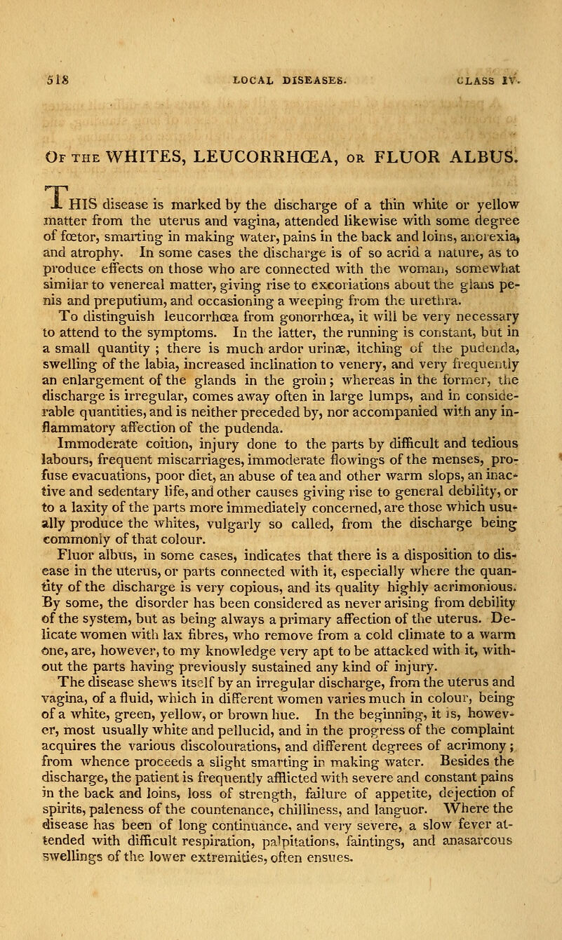 Of the whites, LEUCORRHGEA, or FLUOR ALBUS. X HIS disease is marked by the discharge of a thin white or yellow matter from the uterus and vagina, attended likewise with some degree of foetor, smarting in making water, pains in the back and loins, anorexia* and atrophy. In some cases the discharge is of so acrid a nature, as to produce effects on those who are connected with the woman, somewhat similar to venereal matter, giving rise to excoriations about the glai;is pe- nis and preputium, and occasioning a weeping from the urethra. To distinguish leucorrhoea from gonori'hoea, it will be very necessary to attend to the symptoms. In the latter, the running is constant, but in a small quantity ; there is much, ardor urinae, itching of the pudenda, swelling of the labia, increased inclination to venery, and very frequently an enlargement of the glands in the groin; whereas in the former, the discharge is irregular, comes away often in large lumps, and in conside- rable quantities, and is neither preceded by, nor accompanied with any in- flammatory affection of the pudenda. Immoderate coition, injury done to the parts by difficult and tedious labours, frequent miscarriages, immoderate flowings of the menses, pro- fuse evacuations, poor diet, an abuse of tea and other warm slops, an inac- tive and sedentary life, and other causes giving rise to general debility, or to a laxity of the parts more immediately concerned, are those which usu» ally produce the whites, vulgarly so called, from the discharge being commonly of that colour. Fluor albus, in some cases, indicates that there is a disposition to dis- ease in the uterus, or parts connected with it, especially where the quan- tity of the discharge is very copious, and its quality highly acrimonious. By some, the disorder has been considered as never arising from debility of the system, but as being always a primary affection of the uterus. De- licate women with lax fibres, who remove from a cold climate to a warm One, are, however, to my knowledge very apt to be attacked with it, with- out the parts having previously sustained any kind of injury. The (isease shews itself by an irregular discharge, from the uterus and vagina, of a fluid, which in different women varies much in colour, being of a white, green, yellow, or brown hue. In the beginning, it is, howev- er, most usually white and pellucid, and in the progress of the complaint acquires the various discolourations, and different degrees of acrimony; from whence proceeds a slight smarting in making water. Besides the discharge, the patient is frequently afflicted with severe and constant pains in the back and loins, loss of strength, failure of appetite, dejection of spirits, paleness of the countenance, chilliness, and languor. Where the disease has been of long continuance, and very severe, a slow fever at- tended with difficult respiration, palpitations, faintings, and anasarcous swellings of the lower extremities, often ensues.