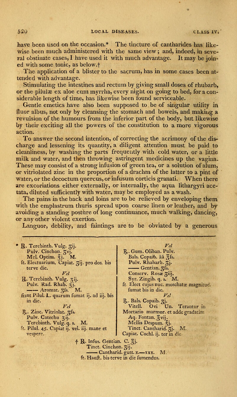 have been used on the occasion.* The tincture of cantharides has like- wise been much administered with the same view; and, indeed, in seve- ral obstinate cases, I have used it with much advantage. It may be join- ed with some tonic, as below.f The application of a blister to the sacrum, has in some cases been at- tended with advantage. Stimulating the intestines and rectum by giving small doses of rhubarb, or the pilulae ex aloe cum myrrha, every night on going to bed, for a con- siderable length of time, has likewise been found serviceable. Gentle emetics have also been supposed to be of singular utility in fluor albus, not only by cleansing the stomach and bowels, and making a revulsion of the humours from the inferior part of the body, but likewise by their exciting all the powers of the constitution to a more vigorous action. To answer the second intention, of correcting the acrimony of the dis- charge and lessening its quantity, a diligent attention must be paid to cleanliness, by washing the parts frequently with cold water, or a little milk and water, and then thi'owing astringent medicines up the vagina^ These may consist of a strong infusion of green tea, or a solution of alum, or vitriolated zinc in the proportion of a drachm of the latter to a pint of water, or the decoctum quercus, or infusum corticis granati. When there are excoriations either externally, or internally, the aqua lithargyri ace- tata, diluted sufficiently with water, may be employed as a wash. The pains in the back and loins are to be relieved by enveloping them with the emplastrum thuris spread upon coarse linen or leather, and by avoiding a standing posthre of long continuance, much walking, dancing, or any other violent exertion. Languor, debility, and faintings are to be obviated by a generous R. Terebinth. Vulg. gij. Pulv. Cinchon. gvj. Mel. Optirn. ^j. M. ft. Electuarium. Capiat, ^ij. pro dos. bis terve die. Vel U. Terebinth. Vulg. 3ij. Pulv. Rad. Rhab. 3J. Aromat. ^^fs. M. fiant Pilul. L, quarum fumat ij. ad iij. bis in die. Vel '^. Zinc. Vitriolat. gfs. Pulv. Catechu jij. Terebinth. Vulg. q. s. M. ft. Pilul. 45. Capiat ij. vel. iij. mane et vespere. f R. Infus. Gentian. C. gj. Tinct. Cinchon. gij. — Cantharid. gutt. x—.vxx. M ft. Hauft. bis terve in die fumendus. Vd ^. Gum. Oliban. Pulv. Bals. Copaib. aa gfs. Pulv. Rhabarb. gj. Gentian, gfs. Conserv. Rosas ^iij. Syr. Zingib. q. s. M. ft. Elect cujus nuc. moschatse magnitud. fumat bis in die. Fd 5o. Bals. Copaib. 3j. Vitell. Ovi Un. Terantur in Mortario marmor. et adde gradatim Aq. Fontan. gvij. Mellis Despum. ^j. Tinct. Cantharid. 3J. M. Capiat. Cochl. ij. ter in die.