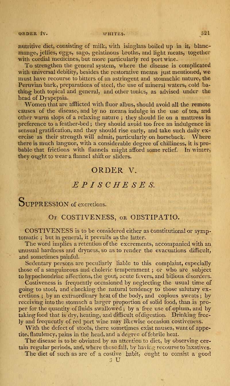 nutritive diet, consisting of milk, with isinglass boiled up in it, blanc- mange, jellies, eggs, sago, gelatinous broths, and light meats, together with cordial medicines, but more particularly red port wine. To strengthen the general system, where the disease is complicated with universal debility, besides the restorative means just mentioned, we must have recourse to bitters of an astringent and stomachic nature, the Peruvian bark, preparations of steel, the use of mineral waters, cold ba- thing both topical and general, and other tonics, as advised under the head of Dyspepsia. Women that are afflicted with fluor albus, should avoid all the remote causes of the disease, and by no means indulge in the use of tea, and Other warm slops of a relaxing nature ; they should lie on a mattress in preference to a feather-bed ; they should avoid too free an indulgence in sensual gratification, and they should rise early, and take such daily ex- ercise as their strength will admit, particularly on horseback. Where there is much languor, with a considerable degree of chilliness, it is pro- bable that frictions with flannels might afford some relief. In winter, they ought to wear a flannel shift or sliders. ORDER V. HPISCHESES, OUPPRESSION of excretions. Of COSTIVENESS, or OBSTIPATIO. COSTIVENESS is to be considered either as constitutional or symp- tomatic ; but in general, it prevails as the latter. The word implies a retention of the excrements, accompanied with an unusual hardness and dryness, so as to render the evacuations difficult, and sometimes painful. Sedentary persons are peculiarly liable to this complaint, especially those of a sanguineous and choleric temperament ; or who are subject to hypochondriac affections, the gout, acute fevers, and bilious disorders. Costiveness is frequently occasioned by neglecting the usual time of going to stool, and checking the natural tendency to those salutaiy ex- cretions ; by an extraordinary heat of the body, and copious sweats ; by receiving into the stomach a larger proportion of solid food, than is pro- per for the quantity of fluids swallowed ; by a free use of opium, and by taking food that is dry, heating, and difficult of digestion. Drinking free- ly and frequently of red port wine may likewise occasion costiveness. With the defect of stools, there sometimes existnauseajW^antof appe- tite, flatulency, pains in the head, and a degree of febrile heat. The disease is to be obviated by an attention to diet, by observing cer- tain regular periods, and, where these fail, by havir.jr recourse to laxatives. The diet of such as are of a costive babit, ought to consi-st a good