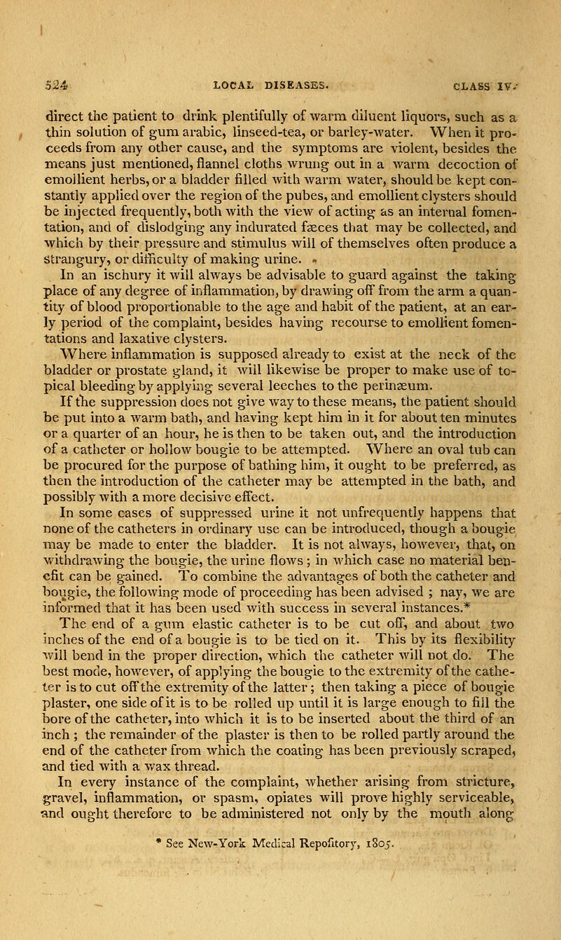 direct the patient to drink plentifully of warm diluent liquors, such as a thin solution of gum arable, linseed-tea, or barley-water. When it pro* ceeds from any other cause, and the symptoms are violent, besides the means just mentioned, flannel cloths wrung out in a warm decoction of emollient herbs, or a bladder filled with warm water, should be kept con- stantly applied over the region of the pubes, and emollient clysters should be injected frequently, both with the view of acting as an internal fomen- tation, and of dislodging any indurated fseces that may be collected, and which by their pressure and stimvilus will of themselves often produce a Strangury, or difficulty of making urine. « In an ischury it will always be advisable to guard against the taking place of any degree of inflammation, by drawing off from the arm a quan- tity of blood proportionable to the age and habit of the patient, at an ear- ly period of the complaint, besides having recourse to emollient fomen- tations and laxative clysters. Where inflammation is supposed already to exist at the neck of the bladder or prostate gland, it will likewise be proper to make use of to- pical bleeding by applying several leeches to the perinaeum. If tlie suppression does not give way to these means, the patient should be put into a Avarm bath, and having kept him in it for about ten minutes or a quarter of an hour, he is then to be taken out, and the introduction of a catheter or hollow bougie to be attempted. Where an oval tub can be procured for the purpose of bathing him, it ought to be preferred, as then the inti'oduction of the catheter may be attempted in the bath, and possibly with a more decisive effect. In some cases of suppressed urine it not unfrequently happens that none of the catheters in ordinary use can be introduced, though a bougie may be made to enter the bladder. It is not always, however, that, on withdrawing the bougie, the urine flows; in which case no material ben- efit can be gained. To combine the advantages of both the catheter and bougie, the following mode of proceeding has been advised ; nay, we are informed that it has been used with success in several instances.* The end of a gum elastic catheter is to be cut off, and about two inches of the end of a bougie is to be tied on it. This by its flexibility will bend in the proper direction, which the catheter will not do. The best mode, hoAvever, of applying the bougie to the extremity of the cathe- ter is to cut offthe extremity of the latter; then taking a piece of bougie plaster, one side of it is to be rolled up until it is large enough to fill the bore of the catheter, into which it is to be inserted about the third of an inch ; the remainder of the plaster is then to be rolled partly around the end of the catheter from which the coating has been previously scraped, and tied with a v/ax thread. In every instance of the complaint, whether arising from stricture, gravel, inflammation, or spasm, opiates will prove highly serviceable, ■and ought therefore to be administered not only by the mouth along • See New-York Medical Repofltory, 1805.