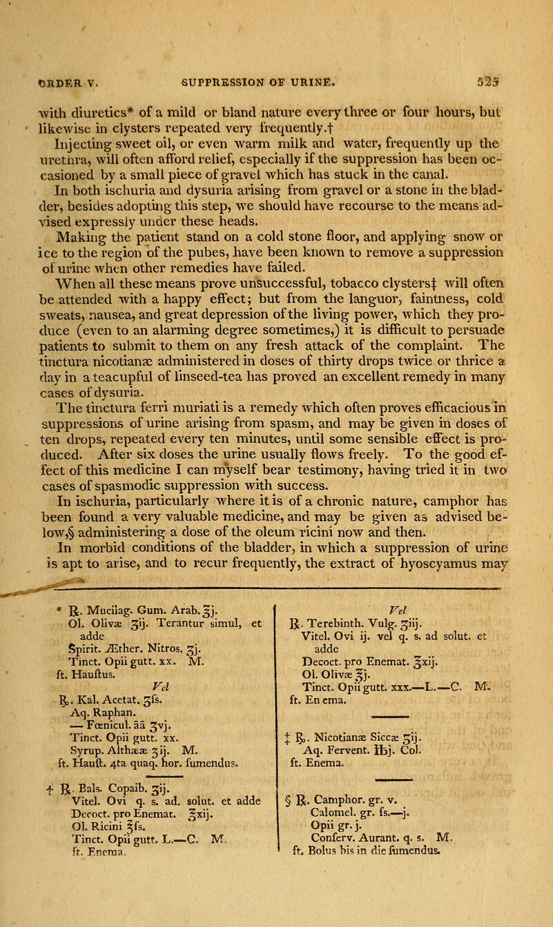 ■with diuretics* of a mild or bland nature every three or four hours, but likewise in clysters repeated very frequently.! Injecting sweet oil, or even warm milk and water, frequently up the urethra, will often afford relief, especially if the suppression has been oc- casioned by a small piece of gravel which has stuck in the canal. In both ischuria and dysuria arising from gravel or a stone in the blad- der, besides adopting this step, we should have recourse to the means ad- vised expressly under these heads. Making the patient stand on a cold stone floor, and applying snow or ice to the region of the pubes, have been known to remove a suppression of urine when other remedies have failed. When all these means prove unsuccessful, tobacco clysters:^ will often be attended with a happy effect; but from the languor, faintness, cold sweats, nausea, and great depression of the living power, which they pro- duce (even to an alarming degree sometimes,) it is difficult to persuade patients to submit to them on any fresh attack of the complaint. The tinctura nicotianse administered in doses of thirty drops twice or thrice a day in a teacupful of linseed-tea has proved an excellent remedy in many cases of dysuria. The tinctura ferri muriati is a remedy which often proves efficacious in suppressions of urine ai'ising from spasm, and may be given in doses of ten drops, repeated every ten minutes, until some sensible effect is pro- duced. After six doses the urine usually flows freely. To the good ef- fect of this medicine I can myself bear testimony, having tried it in two cases of spasmodic suppression with success. In ischuria, particularly where it is of a chronic nature, camphor has been found a very valuable medicine, and may be given as advised be- low,§ administering a dose of the oleum ricini now and then. In morbid conditions of the bladder, in which a suppression of urine is apt to arise, and to recur frequently, the extract of hyoscyamus may * R. Mucilag. Gum. Arab.gj. Ol. Oliva 3ij. Terantur simul, et adde Spirit, ^ther. Nitros. gj. Tinct. Opiigutt. XX. M. ft. Hauftus. Vd 50.Kal.Acetat.3fs. Aq. Raphan. — Foenicul. aa 3vj. Tinct. Opii gutt. xx. Syrup. Althaese gij. M. ft. Hauft. 4ta quaq. hor. fumendus. ]J. Bals. Copaib. gij. Vitel. Ovi q. s. ad. solut. et adde Decoct, pro Enemat. §xij. 01. Ricini ^fs. Tinct. Opii gutt. L—C. M. ft. Enema, Vel R. Terebinth. Vulg. ^iij. Vitel. Ovi ij. vel q. s. ad solut. et adde Decoct, pro Enemat. §xij. 01. OlivK §j. Tinct. Opii gutt. XXX.—L.—C. M, ft. En cma. X 5>- Nicotianje Siccae ^ij. Aq. Fervent, ifej. Col. ft. Enema. § R. Camphor, gr. v. Calomel, gr. fs.—^j. Opiigr.j. Conferv. Aurant. q. s. M. ' ft. Bolus his in die fumendus.