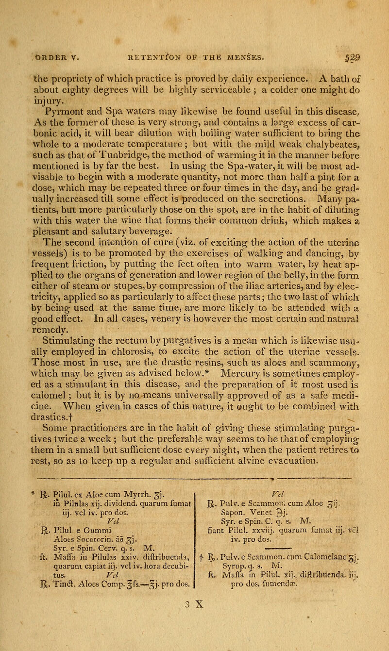 the propriety of which practice is proved by daily experience. A bath of about eighty degrees will be highly serviceable ; a colder one might do injury, Pyrmont and Spa waters may likewise be found useful in this disease. As the former of these is very vStrong, and contains a large excess of car- bonic acid, it will bear dilution with boiling water sufficient to bring the whole to a moderate temperature; but with the mild weak chalybeates, such as that of Tunbridge, the niethod of warming it in the manner before mentioned is by far the best. In using the Spa-water, it will be most ad- visable to begin with a moderate quantity, not more than half a pint for a dose, which may be repeated three or four times in the day, and be grad- ually increased till some effect is produced on the secretions. Many pa- tients, but more particularly those on the spot, are in the habit of diluting with this water the wine that forms their common drink, which makes a pleasant and salutary beverage. The second intention of cure (viz. of exciting the action of the uterine vessels) is to be promoted by the exercises of walking and dancing, by frequent friction, by putting the feet often into warm water, by heat ap- plied to the organs of generation and lower region of the belly, in the form either of steam or stupes,by compression of the iliac arteries, and by elec- tricity, applied so as particularly to affect these parts; the two last of Which by being used at the same time, are more likely to be attended with a good effect. In all cases, venery is however the most certain and natural remedy. Stimulating the rectum by purgatives is a mean which is likewise usu- ally employed in chlorosis, to excite the action of the uterine vessels. Those most in use, are the drastic resins, such as aloes and scammony, which may be given as advised below.* Mercury is sometimes employ- ed as a stimulant in this disease, and the preparation of it most used is calomel; but it is by no means universally approved of as a safe medi- cine. When given in cases of this nature, it ought to be combined with drastics.t Some practitioners are in the habit of giving these stimulating purga- tives twice a week ; but the preferable way seems to be that of employhig them in a small but sufficient dose every night, when the patient retires to rest, so as to keep up a regular and sufficient alvine evacuation. * R. Pllul. ex Aloe cum Myrrh, ^j. in Pilalas xij. dividend, quarum fumat iij. vel iv. pro dos. ]J. Pilul e Gummi Aloes Socotorin, aa ^^j. Syr. e Spin. Cerv, q. s. M. ft. Mafla in Pilulas xxiv. diftribuenda, quarum capiat iij. vel iv. hora decubi- tus, rj J^. TincS. Aloes Comp. ^fs.—^^j. pro dos. IJ. Pulv. e Scammon. cum Aloe ^ij. Sapon. Venct, ^j. Syr. e Spin. C. q. s. M. fiant Pilul. xxviij. quarum fumat iij. vel iv. pro dos. f ^j- Piilv. e Scammon. cum Caioi Syrup, q. a. M. ft. Mafia in Pilul. xij.. diftribuenda, ii pro dos. fumenda. 5.1- X