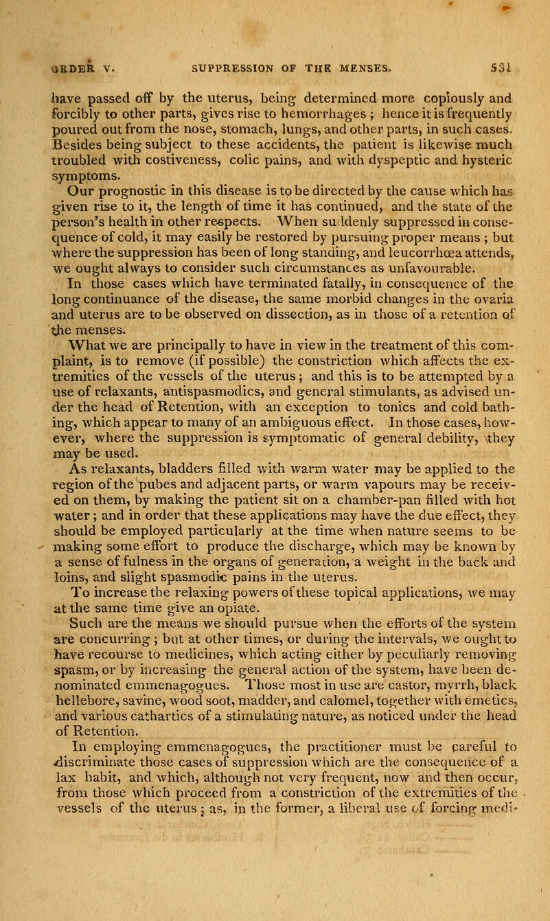 have passed off by the uterus, heing determhied more copiously and forcibly to other parts, gives rise to hemorrhages ; hence it is frequently povu'ed out from the nose, stomach, lungs, and other parts, in such cases. Besides being subject to these accidents, the patient is likewise much troubled with costiveness, colic pains, and with dyspeptic and hysteric symptoms. Our prognostic in this disease is to be directed by the cause which has given rise to it, the length of time it has continued, and the state of the person's health in other reepects. When suddenly suppressed in conse- quence of cold, it may easily be restored by pursuing proper means ; but whei'e the suppression has been of long standing, and leucorrhoea attends^ we ought always to consider such circumstances as unfavourable. In those cases which have terminated fatally, in consequence of the long continuance of the disease, the same moi'bid changes in the ovaria and uterus are to be observed on dissection, as in those of a retention of the menses. What we are principally to have in view in the treatment of this com^- plaint, is to remove (if possible) the constriction which affects the ex- tremities of the vessels of the uterus; and this is to be attempted by a use of relaxants, antispasmodics, and general stimulants, as advised un- der the head of Retention, with an exception to tonics and cold bath- ing, which appear to many of an ambiguous effect. In those cases, how- ever, where the suppression is symptomatic of general debility, \they may be used. As relaxants, bladders filled with warm water may be applied to the region of the pubes and adjacent parts, or Avarm vapours may be receiv- ed on them, by making the patient sit on a chamber-pan filled with hot water; and in order that these applications may have the due effect, they should be employed particularly at the time when nature seems to be making some effort to produce the discharge, which may be known by a sense of fulness in the organs of generation, a weight in the back and loins, and slight spasmodic pains in the uterus. To increase the relaxing powers of these topical applications, Ave may at the same time give an opiate. Such are the means we shovild pursue when the effoits of the system. are concurring ; but at other times, or during the intervals, we ought to have recourse to medicines, which acting either by peculiarly removing spasm, or by increasing the general action of the system, have been de- nominated emmenagogues. Those most in use are castor, myrrh, black hellebore, savine, wood soot, madder, and calomel, together v/ith emetics, and various cathartics of a stimulating nature, as noticed imder the head of Retention. In employing emmenagogues, the practitioner must be pareful to ^discriminate those cases of suppression which are the consequence of a lax habit, and which, although not very frequent, now and then occur, from those which proceed from a constriction of the extremities of the vessels of the uterus j as, in tlie former, a liberal use of forcing medi*