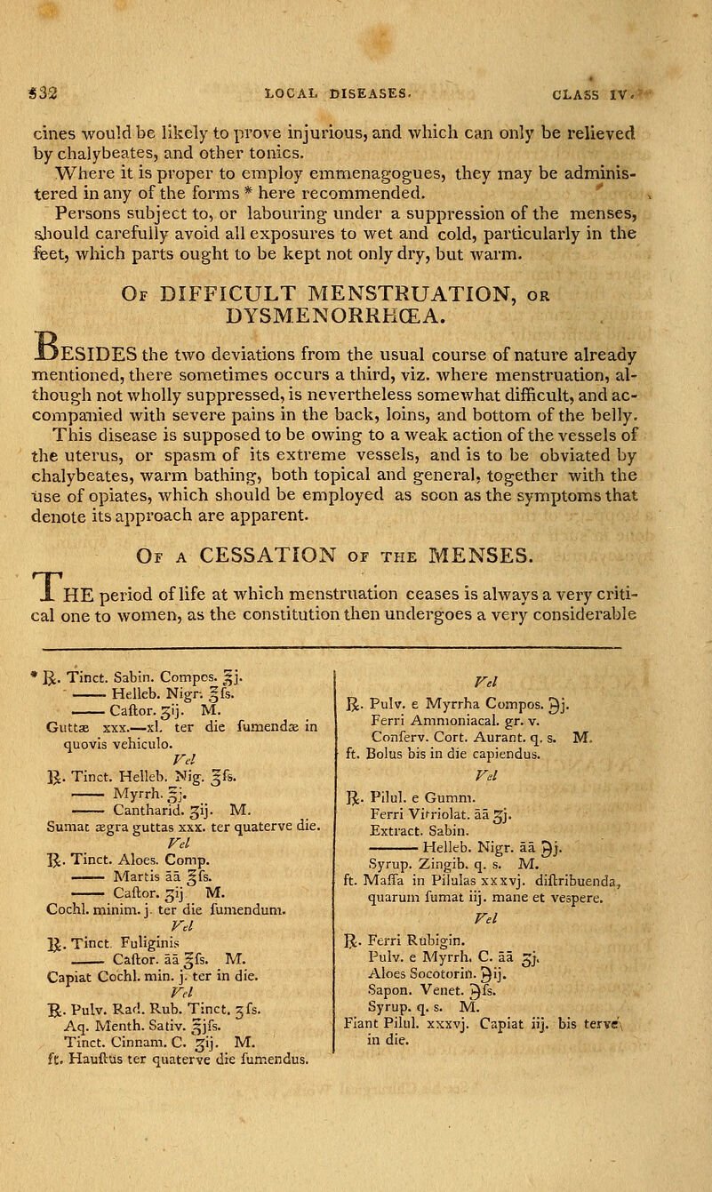 cines would be likely to prove injurious, and which can only be relieved by chalybeates, and other tonics. Where it is proper to employ emmenagogues, they may be adminis- tered in any of the forms * here recommended. Persons subject to, or labouring under a suppression of the menses, sjiould carefully avoid all exposures to wet and cold, particularly in the feet, which parts ought to be kept not only dry, but warm. B, Of difficult MENSTRUATION, DYSMENORRKCEA. BESIDES the two deviations from the usual course of nature already mentioned, there sometimes occurs a third, viz. where menstruation, al- though not wholly suppressed, is nevertheless somewhat difficult, and ac- companied with severe pains in the back, loins, and bottom of the belly. This disease is supposed to be owing to a weak action of the vessels of the uterus, or spasm of its extreme vessels, and is to be obviated by chalybeates, warm bathing, both topical and general, together with the use of opiates, which should be employed as soon as the symptoms that denote its approach are apparent. Of a cessation or the MENSES. T, HE period of life at which menstruation ceases is always a very criti- cal one to women, as the constitution then undergoes a very considerable U. Tinct. Sabin. Compcs. ^|j. Helleb. Nign |fs. Caftor. 5ij. M. Guttsi sxx.—xl, ter die fumendae in quovis vehiculo. Vd B. Tinct. Helleb. Nig. |fs. Myrrh. 5J. Cantharid. gij. M. Sumac sgra guttas xxx. ter quaterve die. Fd R. Tinct. Aloes. Comp. —— Martis aa §fs. —— Caftor. gij. M. Cochl. minim, j. ter die fumendum. Vd B. Tinct. Fuliginis Caftor. aa gfs. _ M. Capiat Cochl. min. j. ter in die. Fd B- Pulv. Rad. Rub. Tinct. 3fs. Aq. Menth. Sativ. 5Jfs. Tinct. Cinnam. C. ^'j- M. ft. Hauftus ter quaterve die fu.mendus. Fd B- Pulv. e Myrrha Compos, gj. Ferri Ammoniacal. gr. v. Conferv. Cort. Aurant. q, s. M. ft. Bolus bis in die capiendus. Fd B- Pilul. e Gumm. Ferri Vifriolat. aa gj. Extract. Sabin. Helleb. Nigr. aa gj. Syrup. Zingib. q. s. M. ft. Maffa in Pilulas xxxvj. diftrlbuenda, quarum fumat iij. mane et vespere. Fd B- Ferri Rubigin. Pulv. e Myrrh. C. aa ^j. Aloes Socotorin. ^ij. Sapon. Venet. Q^s. Syrup, q. s. M. Fiant Pilul. xxxvj. Capiat iij. bis tervc'\ in die.