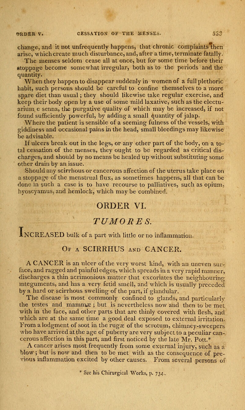 change, and it not unfrequently happens, that chronic corriplaints then arise, which create much disturbance, and, after a time, terminate fatally. The menses seldom cease all at once, but for some time before their stoppage become somewhat irregular, both as to the periods and the quantity. When they happen to disappear suddenly in women of a full plethoric habit, such persons should be careful to confine themselves to a more spare diet than usual; they should likewise take regular exercise, and keep their body open by a use of some mild laxative, such as the electu- arium e senna, tlae purgative quality of which may be increased, if not found sufficiently powerful, by adding a small quantity of jalap. Where the patient is sensible of a seeming fulness of the vessels, with giddiness and occasional pains in the head, small bleedings may likewise be advisable. If ulcers break out in the legs, or any other pai't of the body, on a to- tal cessation of the menses, they ought to be regarded as critical dis- charges, and should by no means be healed up without substituting some other drain by an issue. Should any scirrhous or cancerous affection of the uterus take place on a stoppage of the menstrual flux, as sometimes happens, all that can be done in such a case is to have recourse to palliatives, such as opium, hyoscyamus, and hemlock, which may be combined. ORDER VI. TUMORES. NCREASED bulk of a pai't with little or no inflammation. Of a SCIRRHUS and CANCER. I A CANCER is an ulcer of the very worst kind, with an uneven sur- face, and ragged and painful edges, which spreads in a very rapid manner, ■discharges a thin acrimonious matter that excoriates the neighbouring mteguments, and has a very fetid smell, and which is usually preceded by a hard or scirrhovis swelling of the part, if glandular. The disease is most commonly confined to glands, and particularly the testes and mamnrwe ; but is nevertheless now and then to be met with in the face, and other parts that are thinly covered with flesh, and which are at the same time a good deal exposed to external irritation. From a lodgment of soot in the rug-,3e of the scrotum, chimney-sweepers who have arrived at the age of puberty are very subject to a peculiar can- cerous affection in this part, and first noticed by the late Mr. Pott.* A cancer arises most frequently from some external injury, such as a blow ; but is now and then to be met with as the consequence of pre- vious inflammation excited by other causes. From several persons of * See his Chlrurgical Works, p. 734,.