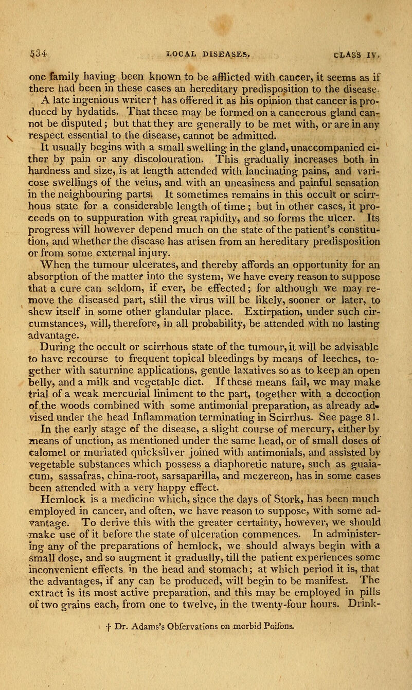 one family having been knovra to be afflicted vsrith cancer, it seems as if there had been in these cases an hereditary predisposition to the disease. A late ingenious writer f has offered it as his opinion that cancer is pro- duced by hydatids. That these may be formed on a cancerous gland can- not be disputed; but that they are generally to be met with, or are in any respect essential to the disease, cannot be admitted. It usually begins with a small swelling in the gland, unaccompanied ei- ther by pain or any discolouration. This gradually increases both in hardness and size, is at length attended with lancinating pains, and vari- cose swellings of the veins, and with an uneasiness and painful sensation in the neighbouring parts. It sometimes remains in this occult or sciri'- hous state for a considerable length of time; but in other cases, it pro- ceeds on to suppuration with great rapidity, and so forms the ulcer. Its progress will however depend much on the state of the patient's constitu- tion, and whether the disease has arisen from an hereditary predisposition or from some external injury. When the tumour ulcerates, and thereby affords an opportunity for an absorption of the matter into the system, we have every reason to suppose that a cure can seldom, if ever, be effected; for although we may re- move the diseased part, still the virus will be likely, sooner or later, to shew itself in some other glandular place. Extirpation, under such cir- cumstances, will, therefore, in all probability, be attended with no lasting advantage. During the occult or scirrhous state of the tumour, it will be advisable to have recourse to frequent topical bleedings by means of leeches, to- gether with saturnine applications, gentle laxatives so as to keep an open belly, and a milk and vegetable diet. If these means fail, we may make trial of a weak mercurial liniment to the part, together with a decoction of the woods combined with some antimonial preparation, as already ad» vised under the head Inflammation terminating in Scirrhus. See page 81. In the eai'ly stage of the disease, a slight course of mercury, either by means of unction, as mentioned under the same head, or of small doses of calomel or muriated quicksilver joined with antimonials, and assisted by vegetable substances which possess a diaphoretic nature, such as guaia- cUm, sassafras, china-root, sarsaparilla, and mezcreon, has in some cases been attended Avith a very happy effect. Hemlock is a medicine which, since the days of Stork, has been much employed in cancer, and often, we have reason to suppose, with some ad- Vantage. To derive this with the greater certainty, however, we should make use of it before the state of ulceration commences. In administei'- ing any of the preparations of hemlock, we should always begin with a small dose, and so augment it gradually, till the patient experiences some inconvenient effects in the head and stomach; at which period it is, that the advantages, if any can be produced, will begin to be manifest. The extract is its most active preparation, and this may be employed in pills of two grains each, from one to twelve, in the twenty-four hours. Drink- f Dr. Adams's Obfervations on morbid Poifons.