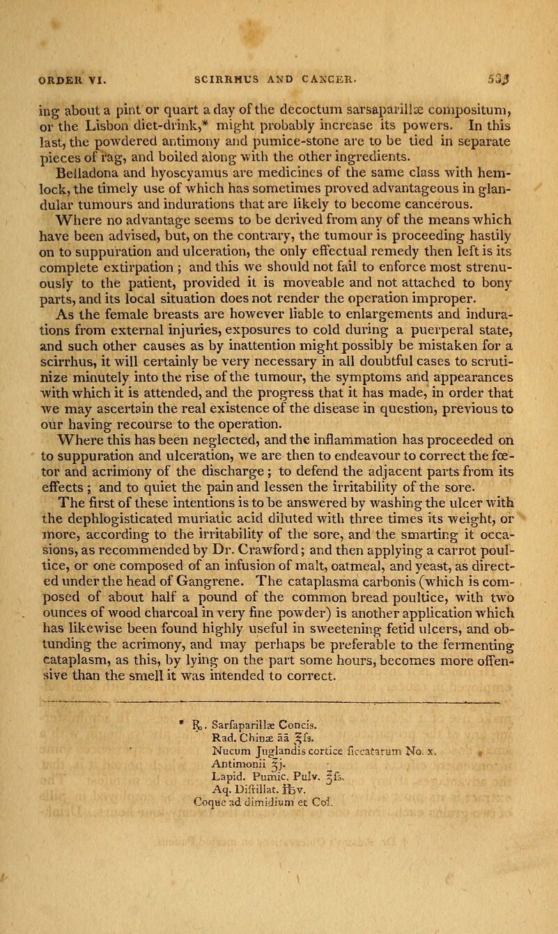 ing about a pint or quart a day of the clecoctum sarsaparilla: composituni, or the Lisbon diet-chink,* might probably increase its powers. In this last, the powdered antimony and pumice-stone are to be tied in separate pieces of rag, and boiled along with the other ingredients. Belladona and hyoscyamus are medicines of the same class with hem- lock, the timely use of which has sometimes pi'oved advantageous in glan- dular tumours and indurations that are likely to become cancerous. Where no advantage seems to be derived from any of the means which have been advised, but, on the contrary, the tumour is proceeding hastily on to suppuration and ulceration, the only effectual remedy then left is its complete extirpation ; and this we should not fail to enforce most strenu- ously to the patient, provided it is moveable and not attached to bony parts, and its local situation does not render the operation impx'oper. As the female breasts are however liable to enlargements and indura- tions from external injuries, exposures to cold during a puerperal state, and such other causes as by inattention might possibly be mistaken for a scirrhus, it will certainly be very necessary in all doubtful cases to scruti- nize minutely into the rise of the tumour, the symptoms and appearances with which it is attended, and the pi'ogress that it has made, in order that we may ascertain the real existence of the disease in question, previous to our having recourse to the operation. Where this has been neglected, and the inflammation has proceeded on to suppuration and ulceration, we are then to endeavour to correct the fee- tor and acrimony of the discharge; to defend the adjacent parts from its effects ; and to quiet the pain and lessen the irritability of the sore. The first of these intentions is to be answered by washing the ulcer with the dephlogisticated muriatic acid diluted with three times its weight, or more, according to the irritability of the sore, and the smarting it occa- sions, as recommended by Dr. Crawford; and then applying a carrot poul- tice, or one composed of an infusion of malt, oatmeal, and yeast, as direct- ed under the head of Gangrene. The cataplasma carbonis (which is com- posed of about half a pound of the common bread poultice, with two ounces of wood charcoal in very fine powder) is another application which has likewise been found highly useful in sAveetening fetid ulcers, and ob- tunding the acrimony, and may perhaps be preferable to the fermenting cataplasm, as this, by lying on the part some hours, becomes more offen- sive than the smell it was intended to correct. 5,. Sarfaparillae Concis. Rad. Chinx aa ^k. Nucum Juglandis cortice ficcataruni No. x, Antimonii ^j. Lapid. Pumic. Pulv. ifs. Aq. Diftillat. ifcv. Coque ad dimidiuni ec Coi.