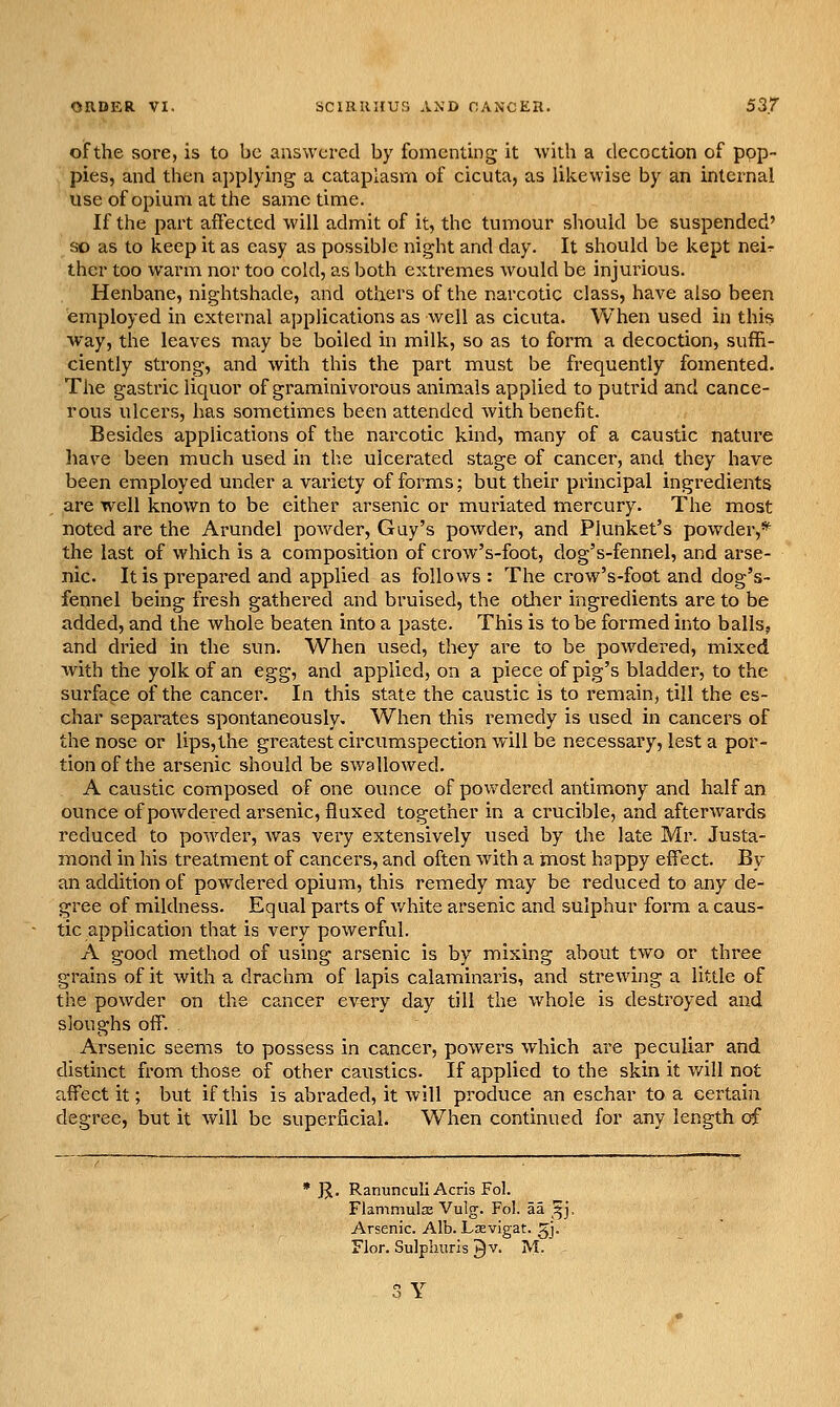 of the sore, is to be answered by fomenting it with a decoction of pop- pies, and then applying a cataplasm of cicuta, as likewise by an internal use of opium at the same time. If the part affected will admit of it, the tumour should be suspended' so as to keep it as easy as possible night and day. It should be kept neir ther too warm nor too cold, as both extremes would be injurious. Henbane, nightshade, and others of the narcotic class, have also been employed in external applications as well as cicuta. When used in this way, the leaves may be boiled in milk, so as to form a decoction, suffi- ciently strong, and with this the part must be frequently fomented. The gastric liquor of graminivorous animals applied to putrid and cance- rous ulcers, has sometimes been attended with benefit. Besides applications of the narcotic kind, many of a caustic nature liave been much used in the ulcerated stage of cancer, and they have been employed under a variety of forms; but their principal ingredients are well known to be either arsenic or muriated mercury. The most noted are the Arundel powder, Guy's powder, and Plunket's powder,* the last of which is a composition of crow's-foot, dog's-fennel, and arse- nic. It is prepared and applied as follows : The crow's-foot and dog's- fennel being fresh gathered and bruised, the other ingredients are to be added, and the whole beaten into a paste. This is to be formed into balls, and dried in the sun. When used, they are to be powdered, mixed with the yolk of an egg, and applied, on a piece of pig's bladder, to the surfape of the cancer. In this state the caustic is to remain, till the es- char separates spontaneously. When this i-emedy is used in cancers of the nose or lips,the greatest circumspection will be necessary, lest a por- tion of the arsenic should be swallowed. A caustic composed of one ounce of powdered antimony and half an ounce of powdered arsenic, fluxed together in a crucible, and afterwards reduced to powder, Avas very extensively used by the late Mr. Justa- mond in his treatment of cancers, and often with a most happy effect. By an addition of powdered opium, this remedy may be reduced to any de- gree of mildness. Equal parts of v/hite arsenic and sulphur form a caus- tic application that is very powerful. A good method of using arsenic is by mixing about two or three grains of it with a drachm of lapis calaminaris, and strewing a little of the powder on the cancer every day till the whole is destroyed and sloughs off. Arsenic seems to possess in cancer, powers which are peculiar and distinct from those of other caustics. If applied to the skin it will not affect it; but if this is abraded, it will produce an eschar to a certain degree, but it will be superficial. When continued for any length of J^. Ranunculi Acris Fol. Flammulse Vulg. Fol. aa ^j. Arsenic. Alb. Lsevigat. ^j. Flor. Sulpiiuris ^v. M.