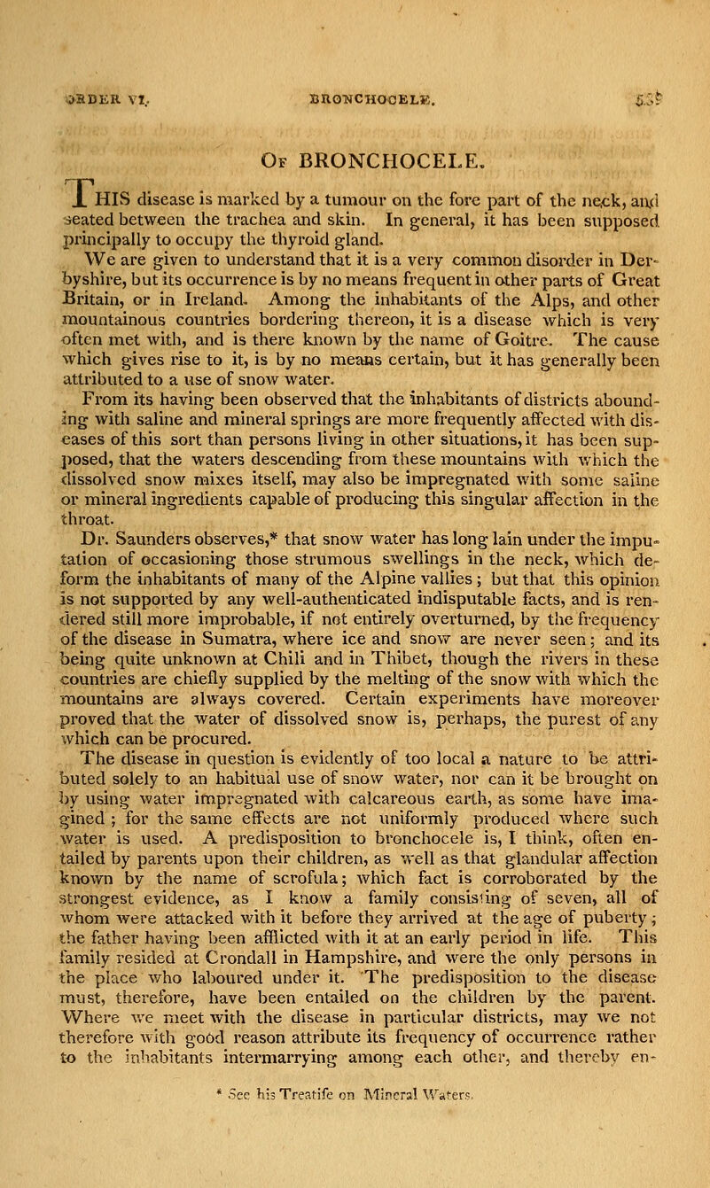 BRONCHOOELK. Of BRONCHOCELE. X HIS disease is marked by a tumour on the fore part of the ne,ck, aixd seated between the trachea and skin. In general, it has been supposed, principally to occupy the thyroid gland. We are given to understand that it is a very common disorder in Der- byshire, but its occurrence is by no means frequent in other parts of Great Britain, or in Ireland. Among the inhabitants of the Alps, and other mountainous countries bordering there<3n, it is a disease which is very often met with, and is there known by the name of Goitre. The cause which gives rise to it, is by no means certain, but it has generally been attributed to a use of snow water. From its having been observed that the inhabitants of districts abound- ing with saline and minei-al springs are more frequently affected with dis- eases of this sort than persons living in other situations, it has been sup- posed, that the waters descending from these mountains with which the dissolved snow mixes itself, may also be impregnated with some saline or mineral ingredients capable of producing this singular affection in the throat. Dr. Saunders observes,* that snow water has long lain under the impu- tation of occasioning those strumous swellings in the neck, which de- form the inhabitants of many of the Alpine vallies ; but that this opinion is not supported by any well-authenticated indisputable facts, and is ren- dered still more improbable, if not entirely overturned, by the frequency of the disease in Sumatra, where ice and snov/ are never seen; and its being quite unknown at Chili and in Thibet, though the rivers in these countries are chiefly supplied by the melting of the snow with which the mountains are always covered. Certain experiments have moreover proved that the water of dissolved snow is, perhaps, the purest of any which can be procured. The disease in question is evidently of too local a nature to be attri* buted solely to an habitual use of snow water, nor can it be brought on by using water impregnated with calcareous earth, as some have ima- gined ; for the same effects are not uniformly produced where such water is used. A predisposition to bronchocele is, I think, often en- tailed by parents upon their children, as well as that glandular affection known by the name of scrofula; which fact is corroborated by the strongest evidence, as I know a family consist ing of seven, all of whom were attacked with it before they arrived at the age of puberty; the father having been afflicted with it at an early period in life. This family resided at Crondall in Hampshire, and were the only persons in the place who laboured under it. The predisposition to the disease must, therefore, have been entailed on the children by the parent. Where we meet with the disease in particular districts, may we not therefore with good reason attribute its frequency of occurrence rather to the inhabitants intermarrying among each other, and thereby en- * See his Treatife on Mineral Waters.
