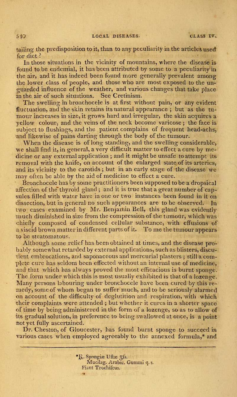 tailing the predisposition toit, than to any peculiarity in the articles used for diet ? In those situations in the vicinity of moimtains, where the disease is found to be endemial, it has been attributed by some to a peculiarity in the air, and it has indeed been found more generally prevalent among the lower class of people, and those who are most exposed to the un- guarded influence of the weather, and various changes that take place in the air of such situations. See Cretinism. The swelling in bronchocele is at first without pain, or any evident fluctuation, and the skin retains its natural appeai-ance ; but as the tu- mour increases in size, it grows hard and irregular, the skin acquires a yellow colour, and the veins of the neck become varicose ; the face is subject to flushings, and the patient complains of frequent head-achs, •and likewise of pains darting through the body of the tumour. When the disease is of long standing, and the swelling considerable, we shall find it, in general, a very difficult matter to effect a cure by me- dicine or any external application ; and it might be unsafe toattennpt its removal with the knife, on account of the enlarged state of its arteries, and its vicinity to the carotids ; but in an early stage of the disease we may often be able by the aid of medicine to effect a cure. Bronchocele has by some practitioners been supposed to be a dropsical affection of thethyroid gland ; and it is true that a great number of cap- sules filled with water have in one or two instances been found in it on dissection, but in general no such appearances are to be observed. In tv/o cases examined by Mr. Benjamin Bell, this gland was evidently much diminished in size from the compression of the tumour, which was chiefly composed of condensed cellular substance, with effusions of a viscid brown matter in different parts of it. To me the tumour appears to be steatomatous. Although some relief has been obtained at times, and die disease pro- bably somewhat retarded by external applications, such as blisters, discu- tient embrocations, and saponaceous and mercurial plasters ; still a com- plete cure has seldom been effected without an internal use of medicine, and that which has always proved the most efficacious is burnt sponge- The form under which this is most usually exhibited is that of a lozenge. Many persons labouring under bronchocele have been cured by this re- medy, some of whom began to suffer much, and to be seriously alarmed on account of the difficulty of deglutition and respiration, with which their complaints were attended ; but whether it cures in a shorter space of time by being administered in the form of a lozenge, so as to allow of its gradual solution, in preference to being swallowed at once, is a point not yet fully ascertained. Dr. Cheston, of Gloucester, has found burnt sponge to succeed in various cases when employed agreeably to the annexed formula,* and •J^. Spongias Uflas ^^fs. Mucilag. Arabic. Gummi q. s. Fiant Trochifcus,