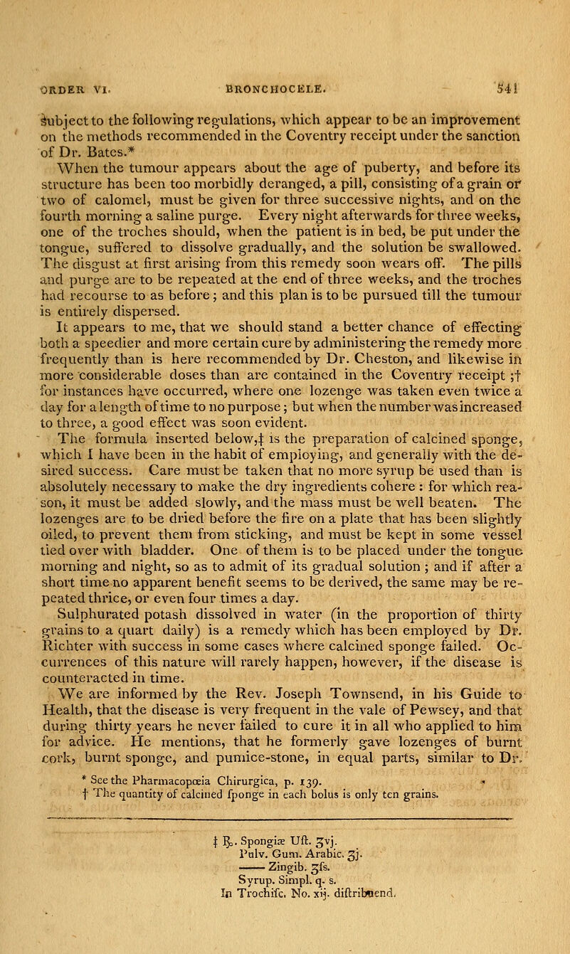 ORDER VI. BRONCHOCKLE. S'il ^ibjectto the following regulations, which appear to be an improvement on the methods recommended in the Coventry receipt under the sanction of Dr. Bates.* When the tumour appears about the age of puberty, and before its structure has been too morbidly deranged, a pill, consisting of a grain or two of calomel, must be given for three successive nights, and on the fourth morning a saline purge. Every night afterwards for three weeks, one of the troches should, when the patient is in bed, be put under the tongue, suffered to dissolve gradually, and the solution be swallowed. The disgust at first arising from this remedy soon wears off. The pills and purge are to be repeated at the end of three weeks, and the troches had recourse to as before; and this plan is to be pursued till the tumour is entirely dispersed. It appears to me, that we should stand a better chance of effecting both a speedier and more certain cure by administering the remedy more frequently than is here I'ecommended by Dr. Cheston, and likewise in more considerable doses than are contained in the Coventry receipt ;t for instances have occurred, where one lozenge was taken even twice a day for a length of time to no purpose; but when the number was increased to three, a good effect was soon evident. The formula insei'ted below,| is the preparation of calcined sponge, which I have been in the habit of employing, and generally with the de- sired success. Care must be taken that no more syrup be used than is absolutely necessary to make the dry ingredients cohere : for which rea- son, it must be added slowly, and the mass nuist be well beaten. The lozenges are to be dried before the fire on a plate that has been slightly oiled, to prevent them from sticking, and must be kept in some vessel tied over with bladder. One of them is to be placed under the tongue morning and night, so as to admit of its gi^adual solution ; and if after a short time no apparent benefit seems to be derived, the same may be re- peated thrice, or even four times a day. Sulphurated potash dissolved in water (in the proportion of thirty grains to a quart daily) is a remedy which has been employed by Dr. Richter with success in some cases where calcined sponge failed. Oc- currences of this nature will rarely happen, however, if the disease is counteracted in time. We are informed by the Rev. Joseph Townsend, in his Guide to Health, that the disease is very frequent in the vale of Pewsey, and that during thirty years he never failed to cure it in all who applied to him for advice. He mentions, that he formerly gave lozenges of burnt coi'k, burnt sponge, and pumice-stone, in equal parts, similar to Dr. * See the Pharmacopoeia Chirurgica, p. 139. t The quantity of calcined fponge in each bolus is only ten grains. t 15,. Spongise Uft. ^vj. Palv. Gum. Arabic. 3J. Zingib. ^fs. Syrup. Simpl. q. s. In Trochifc. No. xij. diftribwend.