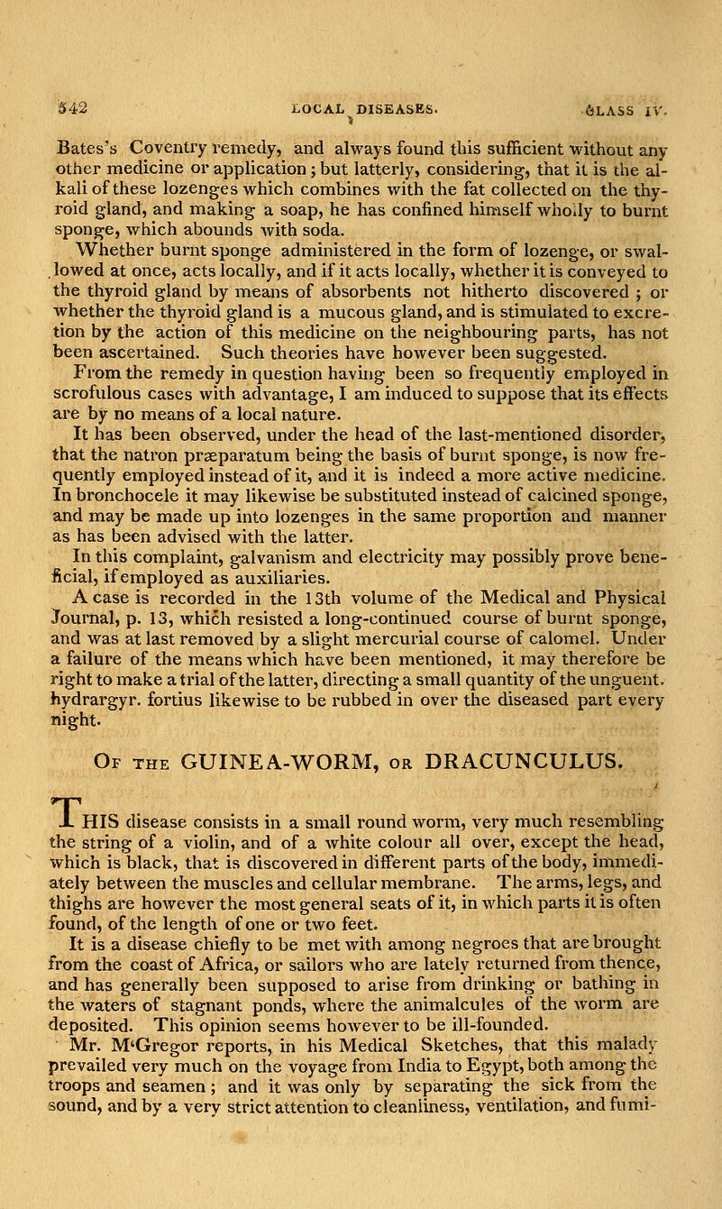 ■J Bates's Coventry i-emedy, and always found tbis sufficient without any other medicine or application; but latterly, considering, that it is the al- kali of these lozenges which combines with the fat collected on the thy- roid gland, and making a soap, he has confined himself whoily to burnt sponge, which abounds with soda. Whether burnt sponge administered in the form of lozenge, or swal- , lowed at once, acts locally, and if it acts locally, whether it is conveyed to the thyroid gland by means of absorbents not hitherto discovered ; or whether the thyroid gland is a mucous gland, and is stimulated to excre- tion by the action of this medicine on the neighbouring parts, has not been ascertained. Such theories have however been suggested. From the remedy in question having been so frequently employed in scrofulous cases with aclvantage, I am induced to suppose that its effects are by no means of a local nature. It has been observed, under the head of the last-mentioned disorder, that the natron prseparatum being the basis of burnt sponge, is now fre- quently employed instead of it, and it is indeed a moi-e active medicine. In bronchocele it may likewise be substituted instead of calcined sponge, and may be made up into lozenges in the same proportion and manner as has been advised with the latter. In this complaint, galvanism and electricity may possibly prove bene- ficial, if employed as auxiliaries. A case is recorded in the 13th volume of the Medical and Physical Journal, p. 13, which resisted a long-continued course of burnt sponge, and was at last removed by a slight mercurial course of calomel. Under a failure of the means which have been mentioned, it may therefore be right to make a trial of the latter, directing a small quantity of the unguent, hydrargyr. fortius likewise to be rubbed in over the diseased part every night. Of the guinea-worm, or DRACUNCULUS. X HIS disease consists in a small round worm, very much resembling the string of a violin, and of a white colour all over, except the head, which is black, that is discovered in different parts of the body, immedi- ately between the muscles and cellular membrane. The arms, legs, and thighs are however the most general seats of it, in which parts it is often found, of the length of one or two feet. It is a disease chiefly to be met with among negroes that are brought from the coast of Africa, or sailors who are lately returned from thence, and has generally been supposed to arise from drinking or bathing in the waters of stagnant ponds, where the animalcules of the worm are deposited. This opinion seems however to be ill-founded. Mr. M'Gregor reports, in his Medical Sketches, that this malady prevailed very much on the voyage from India to Egypt, both among the troops and seamen ; and it was only by separating the sick from the sound, and by a very strict attention to cleanliness, ventilation, andfumi-