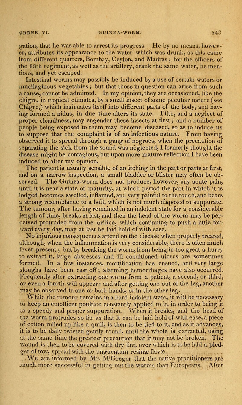 gation, that he was able to arrest its progress. He by no means, howev- er, attriljutes its appeai-ance to the water which was drunk, as this came from different quarters, Bombay, Ceylon, and Madi^as ; for the officers of the 88th regiment, as weii as the artillery, drank the same water, he men- tioiis, and yet escaped. Intestinal worms may possibly be induced by a use of certain waters or mucilaginous vegetables ; but that those in question can ai*ise irom such a cause, cannot be admitted. In my opinion, they are occasioned, like the chigre, in tropical climates, by a small insect of some peculiar nature (see Chigre,) which insinuates itself into different parts of the body, and hav- ing formed a nidus, in due time alters its state. Filth, and a neglect of proper cleanliness, may engender these insects at first; and a number of people being exposed to them may become diseased, so as to induce us to suppose that the complaint is of an infectious nature. From having observed it to spread through a gang of negroes, when the precaution of separating the sick from the sound was neglected, I formerly thought the disease might be contagious, but upon more mature reflection I have been induced to alter my opinion. The patient is usually sensible of an itching in the part or parts at first, and on a narrow inspection, a small bladder or blister may often be ob- served. The Guinea-worm does not produce, however, any acute pain, until it is near a state of maturity, at which period the part in which it is lodged becomes swelled, inflamed, and very painful to the touch, and bears a strong resemblance to a boil, which is not much disposed to suppurate. The tumour, after having remained in an indolent state for a considerable length of time, breaks at last, and then the head of the worni may be per- ceived protruded from the orifice, which continuing to push a little for- ward every day, may at last be laid hold of with ease. No injurious consequences attend on the disease when properly treated, although, when the inflammation is very considerable, there is often much fever present; but by breaking the worm, from being in too great a hurry to extract it, large abscesses and ill conditioned ulcers are sometimes formed. In a few instances, mortification has ensued, and very large sloughs have been cast off; alarming hemorrhages have also occurred. Frequently after extracting one worm from a patient, a second, or third, or even a fourth will appear: and after getting one out of the leg, another may be observed in one or both hands, or in the other leg. While the tumour remains in a hard indolent state, it will be necessary to keep an emollient poultice constantly applied to it, in order to bring it to a speedy and proper suppuration. When it breaks, and the head of the worm protrudes so far as that it can be laid hold of with ease, a piece of cotton I'olled up like a quill, is then to be tied to it, and as it advances, it is to be daily twisted gently round, until the whole is extracted, using at the same time the greatest precaution that it may not be broken. The wound is then to be covered v/ith dry lint, over which is to be laid a pled- get of tow, spread with the unguentum resinae flavse. _ , . .We are informed by Mr. M'Gregor that the native practitioners are much more successfvjl m getting out the worms than Europeans. After