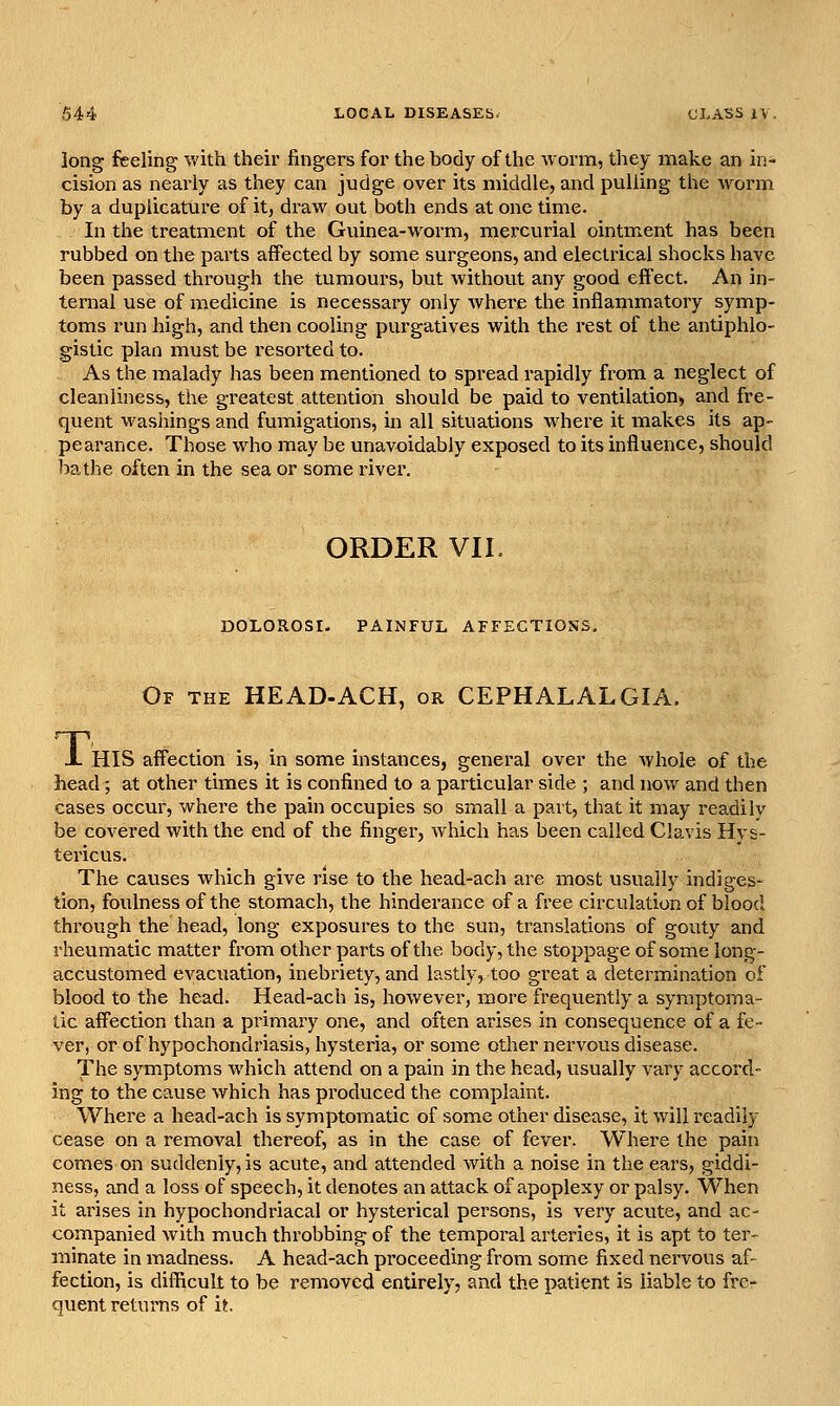 long feeling with their fingers for the body of the worm, they make an in- cision as neai'ly as they can judge over its middle, and pulling the worm by a duplicature of it, draw out both ends at one time. In the treatment of the Guinea-w^orm, mercurial ointment has been rubbed on the parts affected by some surgeons, and electrical shocks have been passed through the tumours, but without any good effect. An in- teraal use of medicine is necessary only Avhere the inflammatory symp- toms run high, and then cooling purgatives with the rest of the antiphlo- gistic plan must be resorted to. As the malady has been mentioned to spread rapidly from a neglect of cleanliness, the greatest attention should be paid to ventilation, and fre- quent washings and fumigations, in all situations w^here it makes its ap- pearance. Those who may be unavoidably exposed to its influence, should bathe often in the sea or some river. ORDER VII DOLOROSI. PAINFUL AFFECTIONS, Of the HEAD-ACH, or CEPHALALGIA. X HIS affection is, in some instances, general over the Avhole of the head ; at other times it is confined to a particular side ; and now and then cases occur, where the pain occupies so small a part, that it may readily be covered with the end of the finger, which has been called Claris Hys- tericus. The causes which give rise to the head-ach are most usually indiges- tion, foulness of the stomach, the hinderance of a free circulation of blood through the head, long exposures to the sun, translations of gouty and rheumatic matter from other parts of the body, the stoppage of some long- accustomed evacuation, inebriety, and lastly, too great a determination of blood to the head. Head-ach is, however, more frequently a symptoma- tic affection than a primary one, and often arises in consequence of a fe- ver, or of hypochondriasis, hysteria, or some other nervous disease. The symptoms which attend on a pain in the head, usually vary accord- ing to the cause which has produced the complaint. Where a head-ach is symptomatic of some other disease, it will readily cease on a removal thereof, as in the case of fever. Where the pain comes on suddenly, is acute, and attended with a noise in the ears, giddi- ness, and a loss of speech, it denotes an attack of apoplexy or palsy. When it arises in hypochondriacal or hysterical persons, is very acute, and ac- companied with much throbbing of the temporal arteries, it is apt to ter- minate in madness. A head-ach proceeding from some fixed nervous af- fection, is difficult to be removed entirely, and the patient is liable to frer quent returns of it
