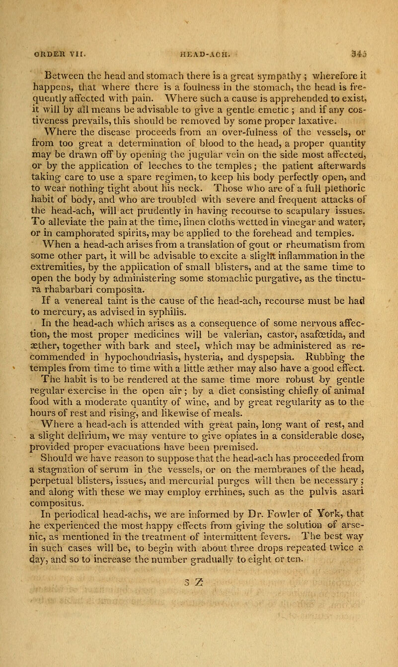 Between the head and stomach there is a great sympathy ; wherefore it happens, that where there is a foidness in the stomach, the head is fre- quently affected with pain. Where such a cause is apprehended to exist, it will by all means be advisable to give a gentle emetic ; and if any cos- tiveness prevails, this should be removed by some proper laxative. Where the disease proceeds from an over-fulness of the vessels, or from too great a determination of blood to the head, a proper quantity may be drawn off by opening the jugular vein on the side most affected, or by the application of leeches to the temples; the patient afterwards taking care to use a spare regimen, to keep his body perfectly open, and to wear nothing tight about his neck. Those who are of a full plethoric habit of body, and who are troubled with severe and frequent attacks of the head-ach, will act prudently in having recourse to scapulary issues. To alleviate the pain at the time, linen cloths wetted in vinegar and water, or in camphorated spirits, may be applied to the forehead and temples. When a head-ach arises from a translation of gout or rheumatism from some other part, it will be advisable to excite a sliglTt inflammation in the extremities, by the application of small blisters, and at the same time to open the body by administering some stomachic purgative, as the tinctu- ra rhabarbari composita. If a venereal taint is the cause of the head-ach, recourse must be had to mercury, as advised in syphilis. In the head-ach which arises as a consequence of some nervous affec- tion, the most proper medicines will be valerian, castor, asafoetida, and aether, together with bark and steel, which may be administered as re- commended in hypochondriasis, hysteria, and dyspepsia. Rubbing the temples from time to time with a little aether may also have a good effect. The habit is to be rendered at the same time more robust by gentle regular exercise in the open air; by a diet consisting chiefly of animal food with a moderate quantity of wine, and by great regularity as to the hours of rest and rising, and likewise of meals. Where a head-ach is attended with great pain, long want of rest, and a slight delirium, w^e may venture to give opiates in a considerable dose, provided proper evacuations have been premised. ■ Should we have reason to suppose that the head-ach has proceeded from a stagnation of serum in the vessels, or on the membranes of the head, perpetual blisters, issues, and mercurial purges will then be necessary ; and along with these we may employ errhines, such as the pulvis asari compositus. In periodical head-achs, we are informed by Dr. Fowler of York, that he experienced the most happy effects from giving the solution of arse- nic, as mentioned in the treatment of intermittent fevers. The best way in such cases will be, to begin with about three drops repeated twice a day, and so to increase the number gradually to eight or ten. 3 Z-