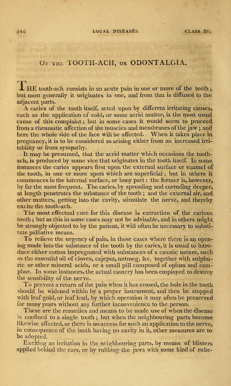 Oi 'iHK TOOTH-ACH, or ODONTALGIA. X HE tooth-ach consists in an acute pain in one or more of the teeth 5, but most generally it originates in one, and from that is diffused to the adjacent parts. A caries of the tooth itself, acted upon by different irritating causes, such as the application of cold, or some acrid matter, is tlie most usual cause of this complaint; but in some cases it would seem to proceed from a rheumatic affection of the muscles and membranes of the jaw ; and here the whole side of the face will be affected. When it takes place in. pregnancy, it is to be considered as arising either from an increased irri- tability or from sympathy. It may be presumed, that the acrid matter which occasions the tooth- ach, is produced by some vice that originates in the tooth itself. In some instances the caries appears first upon the external surface or enamel of the tooth, in one or more spots which are superficial; but in others it commences in the internal surface, or bony part: the former is, however, by far the most frequent. The caries, by spreading and corroding deeper, at length penetrates the substance of the tooth ; and the external ail', and other matters, getting into the cavity, stimulate tlie nerve, and thereby excite the tooth-ach. The most effectual cure for this disease is extraction of the carious tooth ; but as this in some cases may not be advisable, and in others might be strongly objected to by the patient, it will often be necessary to substi- tute palliative means. To relieve the urgency of pain, in those cases where there is an open- ing made into the substance of the tooth by the cai'ies, it is usual to intro- duce either cotton impregnated with substances of a caustic nature, such as the essential oil of cloves, cajeput, nutmeg, Sec. together with sulphu- ric or other mineral acids, or a small pill composed of opium and cam- phor. In some instances, the actual cautery has been employed to destroy the sensibility of the nerve. To prevent a return of the pain when it has ceased, the hole in the tooth should be widened within by a proper instrument, and then be stopped v/ith leaf gold, or leaf lead, by which operation it may often be preserved for many years without any further inconvenience to the person. These are the remedies and means to be made use of when the disease is confined to a single tooth ; but when the neighbouring parts become likewise affected, or there is no access for such an application to the nerve, in consequence of the tooth having no cavity in it, other measures are to be adopted. Exciting an irritation in the neighbouring parts, by means of blisters applied behind the ears, or by rubbing the jaws with some kind of rube-