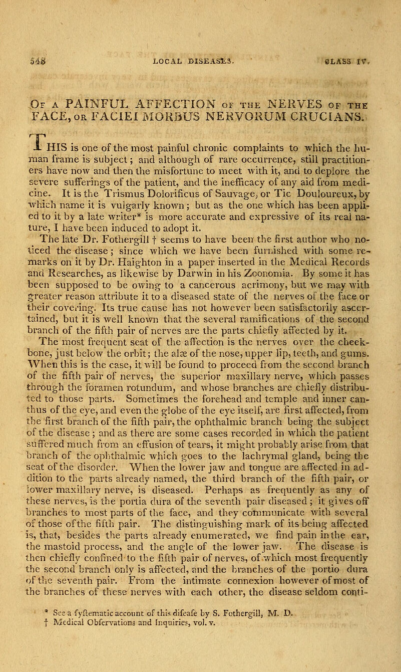 jOf a painful affection of the NERVES of the FACE, OR FACIEI MORBUS NERVORUM CRUCIANS. X X HIS is one of the most painful chronic complaints to which the hu- man frame is subject; and although of rare occurrence, still practition- ers have now and then the misfortune to meet with it, and to deplore the severe suiferings of the patient, and the inefficacy of any aid from medi- cine. It is the Trismus Dolorificus of Sauvagej or Tic Douloureux, by which name it is vulgarly known ; but as the one which has been appli- ed to it by a late writer* is more accurate and expressive of its real na- ture, I have been induced to adopt it. The late Dr. Fothergill t seems to have been the first author who no- ticed the <]isease; since which we have been furnished with some re- marks on it by Dr. Haighton in a paper inserted in the Medical Records and Researches, as likewise by Darwin in his Zoonomia. By some it has been svipposed to be owing to a cancerous acrimony, but we may with greater reason attribute it to a diseased state of the nerves of the face or their covering. Its true cause has not however been satisfactorily ascer- tained, but it is well knowii that the several ramifications of the second branch of the fifth pair of nerves are the parts chiefly affected by it. The most frequent seat of the affection is the nerves over the cheek- bone, just below the orbit; the alse of the nose, upper lip, teeth, and gums. When this is the case, it will be found to proceed from the second branch of the fifth pair of nerves, the superior maxillary nerve, which passes through the foramen rotundum, and whose branches are chiefly distribu- ted to those pai'ts. Sometimes the forehead and temple and inner can- thus of the eye, and even the globe of the eye itself, are first affected, from the first branch of the fifth pair, the ophthalmic branch being the subject of the disease ; and as there are some cases recorded in which the patient suffered much from an effusion of tears, it might probably arise from that branch of the ophthalmic which goes to the lachrymal gland, being the seat of the disorder. When the lower jaw and tongue are affected in ad- dition to the parts already named, the third branch of the fifth pair, or lower maxillary nerve, is diseased. Perhaps as frequently as any of these nerves, is the portia dura of the seventh pair diseased ; it gives off branches to most parts of the face, and they communicate with several of those of the fifth pair. The distinguishing mark of its being affected is, that, besides the parts already enumerated, we find pain in the ear, the mastoid process, and the angle of the lower jaw. The disease is then chiefly confined to the fi-fth pair of nerves, of which most frequently the second branch only is affected, and the branches of the portio dura of the seventh pair. From the intimate connexion however of most of the branches of these nerves with each other, the disease seldom coriti * See a fyftematic account of this difeafe by S. Fothergillj M. D. t Medical Obfervations and Inquiries, vol. v.