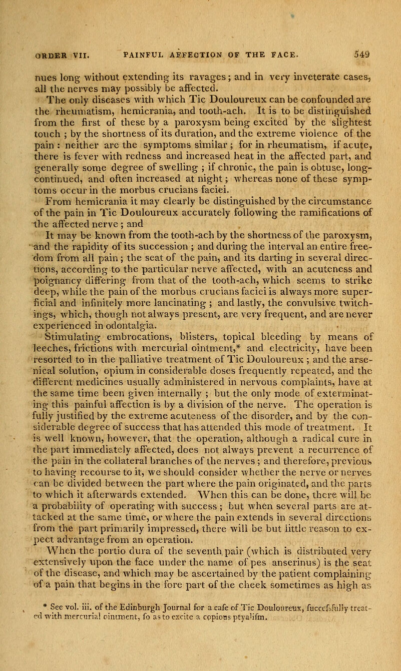 nues long without extending its ravages; and in very inveterate cases, all the nerves may possibly be affected. The only diseases with which Tic Douloureux can be confounded are the rheumatism, hemicrania, and tooth-ach. It is to be distinguished from the first of these by a paroxysm being excited by the slightest touch ; by the shortness of its duration, and the extreme violence of the pain: neither are the symptoms similar ; for in rheumatism, if acute, there is fever with redness and increased heat in the affected part, and generally some degree of swelling ; if chronic, the pain is obtuse, long- continued, and often increased at night; whereas none of these symp- toms occur in the morbus crucians faciei. From hemicrania it may clearly be distinguished by the circumstance of the pain in Tic Douloureux accurately following the ramifications of the affected nerve ; and It may be known from the tooth-ach by the shortness of the paroxysm, ■^nd the rapidity of its succession ; and during the interval an entire free- dom from all pain ; the seat of the pain, and its darting in several direc- tions, according to the particular nerve affected, with an acuteness and poignancy differing from that of the tooth-ach, which seems to strike deep, while the pain of the morbus crucians faciei is always more super- ficial and infinitely more lancinating ; and lastly, the convulsive twitch- ings, which, though not always present, are very frequent, and are never experienced in odontalgia. Stimulating embrocations, blisters, topical bleeding by means of leeches, frictions with mercurial ointment,* and electricity, have been resorted to in the palliative treatment of Tic Douloureux ; and the arse- nical solution, opium in considerable doses frequently repeated, and the different medicines usually administered in nervous complaints, have at the same time been given internally ; but the only mode of exterminat- ing this painful affection is by a division of the nerve. The operation is fully justified by the extreme acuteness of the disorder, and by the con- siderable degree of success that has attended this mode of treatment. It is well known, however, that the operation, although a radical cure in the part immediately affected, does not always prevent a recurrence of the pain in the collateral branches of the nerves ; and therefore, previous to having recourse to it, we should consider whether the nerve or nerves can be divided between the part where the pain originated, and the parts to which it afterwards extended. When this can be done, there will be a probability of operating with success ; but wh6n several parts are at- tacked at the same time, or where the pain extends in several directions from the part primarily impressed, there will be but little reason to ex- pect advantage from an operation. When the portio dura of the seventh pair (which is distributed very extensively upon the face under the name of pes anserinus) is the seat of the disease, and which may be ascertained by the patient complaining of a pain that begins in the fore part of the cheek sometimes as high as * See vol. iii. of the Edinburgh Journal for a cafe of Tic Douloiireux, fucccf&fully treat- ed with mernirial ointment, fo as to excite a copious ptya'ifm.