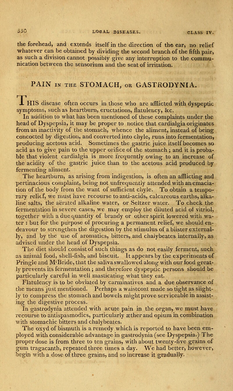 the forehead, and extends itself in the direction of the ear, no relief whatever can be obtained by dividing the second branch of the fifth pair, as such a division cannot possibly give any interruption to the commu- nication between the sensorium and the seat of irritation. PAIN IN THE STOMACH, or GASTRODYNIA. T, HIS disease often occurs in those who are afflicted with dyspeptic symptoms, such as heartburn, eructations, flatulency, &c. In addition to what has been mentioned of these complaints under the head of Dyspepsia, it may be proper to notice that cardialgia originates from an inactivity of the stomach, whence the aliment, instead of being concocted by digestion, and converted into chyle, runs into fermentation, producing acetous acid. Sometimes the gastric juice itself becomes so acid as to give pain to the upper orifice of the stomach ; and it is proba- ble that violent cardialgia is more frequently owing to an increase of the acidity of the gastric juice than to the acetous acid produced by fermenting aliment. The heartburn, as arising from indigestion, is often an afflicting and pertinacious complaint, being not unfrequently attended with an emacia- tion of the body from the want of sufficient chyle. To obtain a tempo- rary relief, we must have recourse to anti-acids, calcareous earths, alka- line salts, the aerated alkaline water, or Seltzer water. To check the fermentation in severe cases, we may employ the diluted acid of vitriol, together with a due quantity of brandy or other spirit lowered witli wa- ter : but for the purpose of procuring a permanent relief, we should en- deavour to strengthen the digestion by the stimulus of a blister external- ly, and by the use of aromatics, bitters, and chalybeates internally, as advised under the head of Dyspepsia. The diet should consist of such things as do not easily ferment, such as animal food, shell-fish, and biscuit. It appears by the experiments of Pringle and M'Bride, that the saliva swallowed along with our food great- ly prevents its fermentation; and therefore dyspeptic persons should be particularly careful in well masticating what they eat. Flatulency is to be obviated by carminatives and a due observance of the means just mentioned. Perhaps a waistcoat made so tight as slight- ly to compress the stomach and bowels might prove serviceable in assist- ing the digestive process. In gastrodynia attended with acute pain in the organ, we must have recourse to antispasmodics, particularly aether and opium in combination with stomachic bitters and chalybeates. The oxyd of bismuth is a remedy which is reported to have been em- ployed with considerable advantage in gastrodynia (see Dyspepsia.) The proper dose is from three to ten grains, with about twenty-five grains of gum tragacanth, repeated three times a day. We had better, however, begin with a dose of three grains, and so increase it gradually.