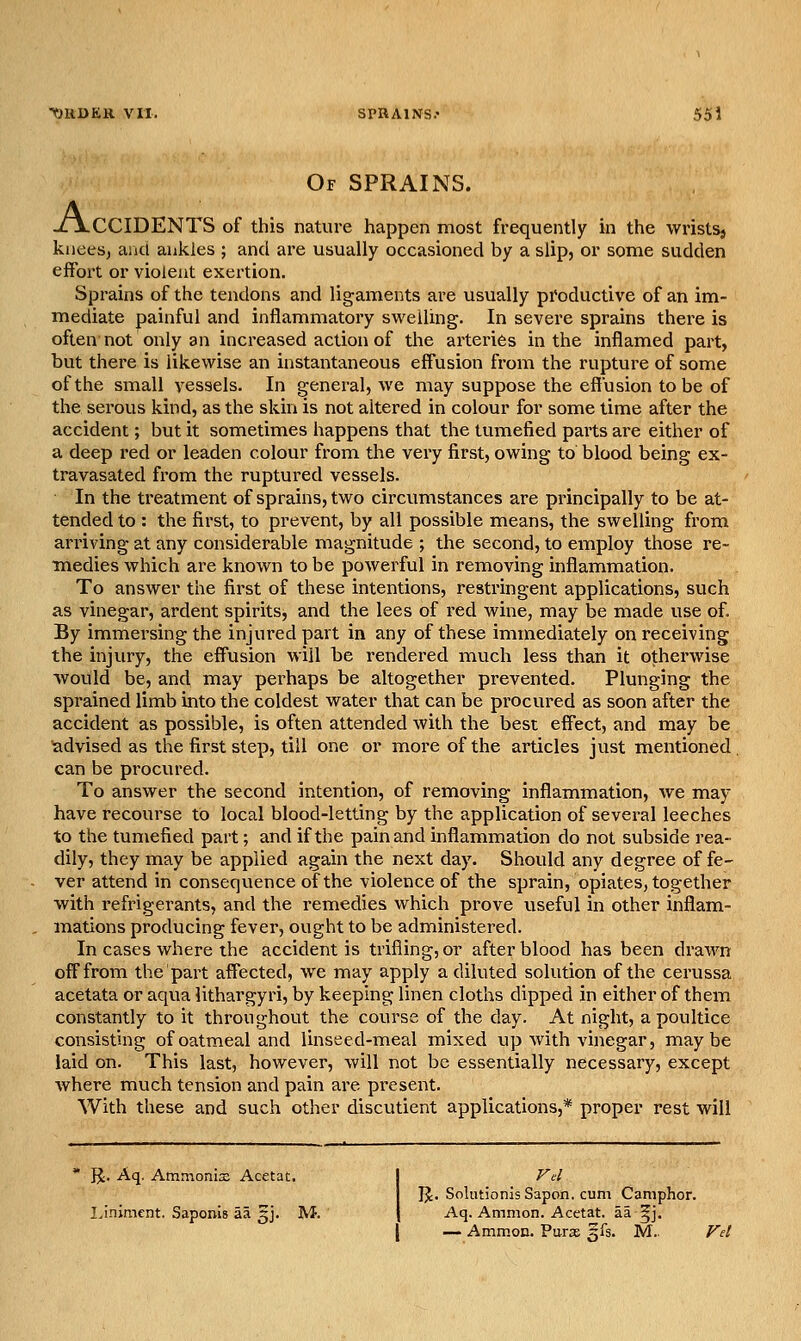 Of sprains. JLjLCCIDENTS of this natui-e happen most frequently m the wristsj knees, and ankles ; and are usually occasioned by a slip, or some sudden effort or violent exertion. Sprains of the tendons and ligaments are usually productive of an im- mediate painful and inflammatory swelling. In severe sprains there is often not only an increased action of the arteries in the inflamed part, but there is likewise an instantaneous effusion from the rupture of some of the small vessels. In general, we may suppose the effusion to be of the serous kind, as the skin is not altered in colour for some time after the accident; but it sometimes happens that the tumefied parts are either of a deep red or leaden colour from the very first, owing to blood being ex- travasated from the ruptured vessels. In the treatment of sprains, two circumstances are principally to be at- tended to : the first, to prevent, by all possible means, the swelling from ari'iving at any considerable magnitude ; the second, to employ those re- medies which are known to be powerful in removing inflammation. To answer the first of these intentions, restringent applications, such as vinegar, ardent spirits, and the lees of red wine, may be made use of. By immersing the injured part in any of these immediately on receiving the injury, the effusion will be rendered much less than it otherwise would be, and may perhaps be altogether prevented. Plunging the sprained limb into the coldest water that can be procured as soon after the accident as possible, is often attended with the best effect, and may be advised as the first step, till one or more of the articles just mentioned, can be procured. To answer the second intention, of removing inflammation, we may have recourse to local blood-letting by the application of several leeches to the tumefied part; and if the pain and inflammation do not subside rea- dily, they may be applied again the next day. Should any degree of fe- ver attend in consequence of the violence of the sprain, opiates, together with refrigerants, and the remedies which prove useful in other inflam- mations producing fever, ought to be administered. In cases where the accident is trifling, or after blood has been drawn off from the part affected, we may apply a diluted solution of the cerussa acetata or aqua lithargyri, by keeping linen cloths dipped in either of them constantly to it throughout the course of the day. At night, a poultice consisting of oatmeal and linseed-meal mixed up with vinegar, maybe laid on. This last, however, will not be essentially necessary, except where much tension and pain are present. With these and such other discutient applications,* proper rest will * R. Aq. AmmonisE Acetat. j Fel I IJ. Solutionis Sapon. cum Camphor. Ijnimcnt. Saponis aa 3J. M. j Aq. Ammon. Acetat. aa §j. [ — Ammon. Paras 5IS. M..