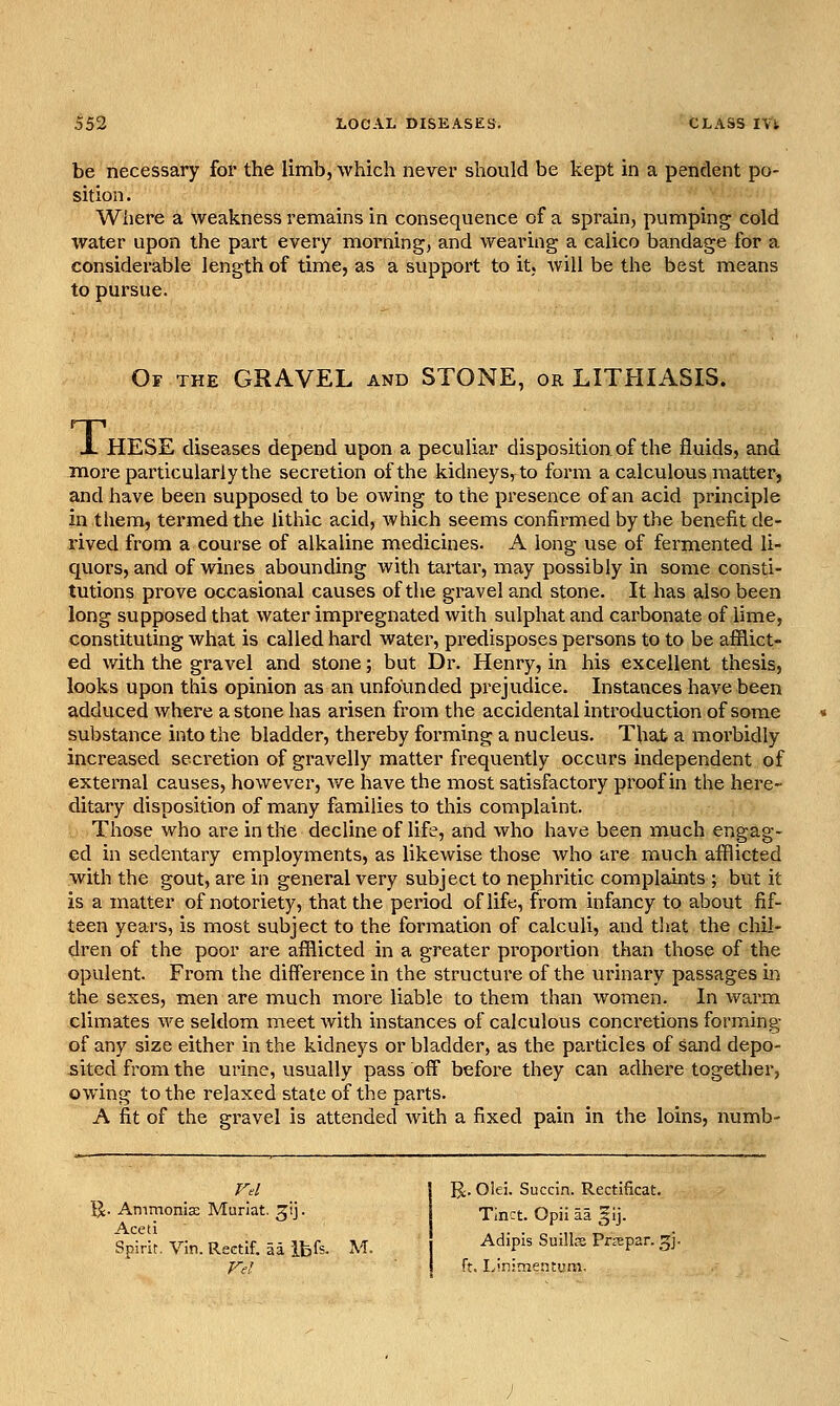 be necessary for the limb, which never should be kept in a pendent po- sition . Wiiere a weakness remains in consequence of a sprain, pumping cold water upon the part every morning, and wearing a calico bandage for a considerable length of time, as a support to it, will be the best means to pursue. Of the gravel and STONE, or LITHIASIS. Ti HESE diseases depend upon a peculiar disposition of the fluids, and more particularly the secretion of the kidneys, to form a calculous matter, and have been supposed to be owing to the presence of an acid principle in them, termed the lithic acid, which seems confirmed by the benefit de- rived from a course of alkaline medicines. A long use of fermented li- quors, and of wines abounding with tartar, may possibly in some consti- tutions prove occasional causes of the gravel and stone. It has also been long supposed that water impregnated with sulphat and carbonate of lime, constituting what is called hard water, predisposes persons to to be afflict- ed with the gravel and stone; but Dr. Henry, in his excellent thesis, looks upon this opinion as an unfounded prejudice. Instances have been adduced where a stone has arisen from the accidental introduction of som.e substance into the bladder, thereby forming a nucleus. That a morbidly increased secretion of gravelly matter frequently occurs independent of external causes, however, we have the most satisfactory proof in the here- ditary disposition of many families to this complaint. Those who are in the decline of life, and who have been much engag- ed in sedentary employments, as likewise those who are much afflicted with the gout, are in general very subject to nephritic complaints ; but it is a matter of notoriety, that the period of life, from infancy to about fif- teen years, is most subject to the formation of calculi, and that the chil- dren of the poor are afflicted in a greater proportion than those of the opulent. From the difference in the structure of the urinary passages in the sexes, men are much more liable to them than women. In warm climates we seldom meet with instances of calculous concretions forming of any size either in the kidneys or bladder, as the particles of sand depo- sited from the urine, usually pass off before they can adhere together, owing to the relaxed state of the parts. A fit of the gravel is attended with a fixed pain in the loins, numb- Vd 1^. Ammonia; Muriat. ^ij. Aceti Spirit. Vin. Reetif. aa ibfs- M. Vel U:. Olei. Succin. Rectificat. TInct. Opii aa ^^ij. Adipis Suillse Prspar. gj. ft. I.inimentum.