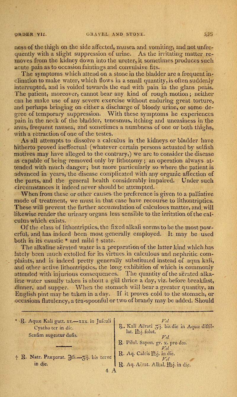 ness of the thigh on the side affected, nausea and vomiting, and not unfre- quently with a slight suppression of urine. As the irritating matter re- moves from the kidney down into the ureter, it sometimes produces such acute pain as to occasion faintings and convulsive fits. The symptoms which attend on a stone in the bladder are a frequent in- clination to make water, which flows in a small quantity, is often suddenly interrupted, and is voided towards the end with pain in the glans penis. The patient, moreover, cannot bear any kind of rough motion; neither can he make use of any severe exercise without enduring great torture, and perhaps bringing on either a discharge of bloody urine, or some de- gree of temporary suppression. With these symptoms he experiences pain in the neck of the bladder, tenesmus, itching and uneasiness in the anvis, frequent nausea, and sometimes a numbness of one or both thighs, with a retraction of one of the testes. As all attempts to dissolve a calculus in the kidneys or bladder have hitherto proved ineffectual (whatever certain persons actuated by selfish motives may have alleged to the contrary,) we are to consider the disease as capable of being removed only by lithotomy; an operation always at- tended with much danger; but more particularly so whei^e the patient is advanced in years, the disease complicated with any organic affection of the parts, and the general health considerably impaired. Under such circumstances it indeed never should be attempted. When from these or other cause's the preference is given to a palliative mode of treatment, we must in that case have recourse to iithontriptics. These will prevent the farther accumulation of calculous matter, and will likewise render the urinary organs less sensible to the irritation of the cal- culus which exists. Of the class of Iithontriptics, the fixed alkali seems to be the most pow- erful, and has indeed been most generally employed. It may be used both in its caustic * and mild t state. The alkaline aerated water is a preparation of the latter kind which has lately been much extolled for its virtues in calculous and nephritic com- plaints, and is indeed pretty generally substituted instead of aqua kali, and other active Iithontriptics, the long exhibition of which is commonly attended with injurious consequences. The quantity of the aerated alka- line water usually taken is about a gill thrice a day, viz. before breakfast, dinner, and supper. When the stomach will bear a greater quantity, an English pint naay be taken in a day. If it proves cold to the stomach, or occasions flatulency, a tea-spoonful or two of brandy may be added. Should ■IJ. Aquae Kali gutt. xx.—xxx. in Jufculi Cyatho ter in die. Senfim augeatur dofis. f Bt- Natr. Prseparat. Qfs.—gij. bis terve in die. 4. A 5o. Kali Aerati ^ij. bis die in Aqua diftil- lat. iibj. folut.^ U- PiluL Sapon. gr. x. pro dos. R. Aq. Calcisfej. in die. Fc'I }J. Aq. Acrat. A.lkal. ifej. in die.