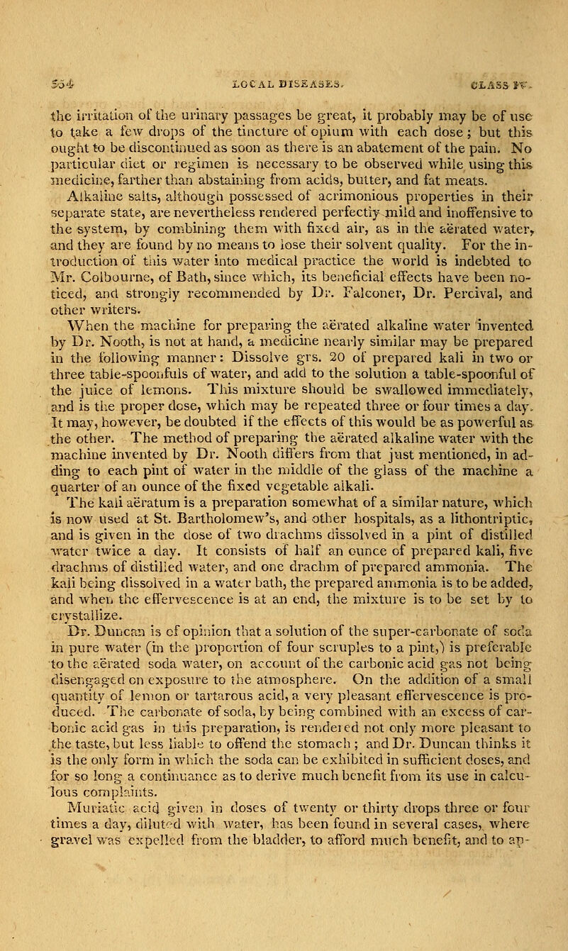 the irritation of the urinary passages be great, it probably may be of use to take a few drops of the tincture of opium with each dose; but this ought to be discontinued as soon as there is an abatement of the pain. No particular diet or regimen is necessary to be observed while using- this medicine, farther than abstaining from acids, butter, and fat meats. Alkaline salts, although possessed of acrimonious properties in their separate state, are nevertheless rendered perfectly mild and inoftensive to the system, by combining them with fixed air, as in the aerated water^ and they are found by no means to lose their solvent equality. For the in- troduction of tills water into medical practice the world is indebted to Mr. Colbourne, of Bath, since which, its beneficial effects have been no- ticed, and strongly recommended by Dr. Falconer, Dr. Percival, and other writers. When the machine for preparing the aerated alkaline water invented by Dr. Nooth, is not at hand, a medicine nearly similar may be prepared in the following manner: Dissolve grs. 20 of prepared kali in two or three table-spoonfuls of water, and add to the solution a table-spoonful of the juice of lem.ons. This mixture should be swallowed immediately, and is the proper dose, which may be repeated three or four times a day. It may, however, be doubted if the effects of this Avould be as powerful as the other. The method of preparing the aerated alkaline water with the machine invented by Dr. Nooth difiers from that just mentioned, in ad- ding to each phit of water in the middle of the glass of the machine a quarter of an ounce of the fixed vegetable alkali. The kali aeratum is a preparation somewhat of a similar nature, which is now used at St. Bartholomew's, and other hospitals, as a lithontriptic, and is given in the dose of two drachms dissolved in a pint of distilled water twice a day. It consists of half an ounce of prepared kali, five drachms of distilled water, and one drachm of pi'cpared ammonia. The kali being dissolved in a water bath, the prepared ammonia is to be added, and when the effervescence is at an end, the mixture is to be set by to crystallize. Dr. Duncan is of opinion that a solution of the super-carbonate of soda in pure water (in the proportion of four scruples to a pint,) is preferable to the aerated soda water, on account of the carbonic acid gas not being disengaged on exposure to the atmosphere. On the addition of a small quantity of lemon or tartarous acid, a very pleasant effervescence is pro- duced. The carbonate of soda, by being combined with an excess of car- bonic acid gas in ti^-is preparation, is rendeied not only more pleasant to the taste, but less liable to offend the stomach ; and Dr. Duncan thinks it is the only form in which the soda can be exhibited in sufficient doses, and for so long a continuance as to derive much benefit from its use in calcu- lous complaints. Muriatic acid given in doses of twenty or thirty drops three or four times a day, diluted with water, has been found in several cases,, where gra.vel was expelled from the bladder, to afford much benefit, and to ap-