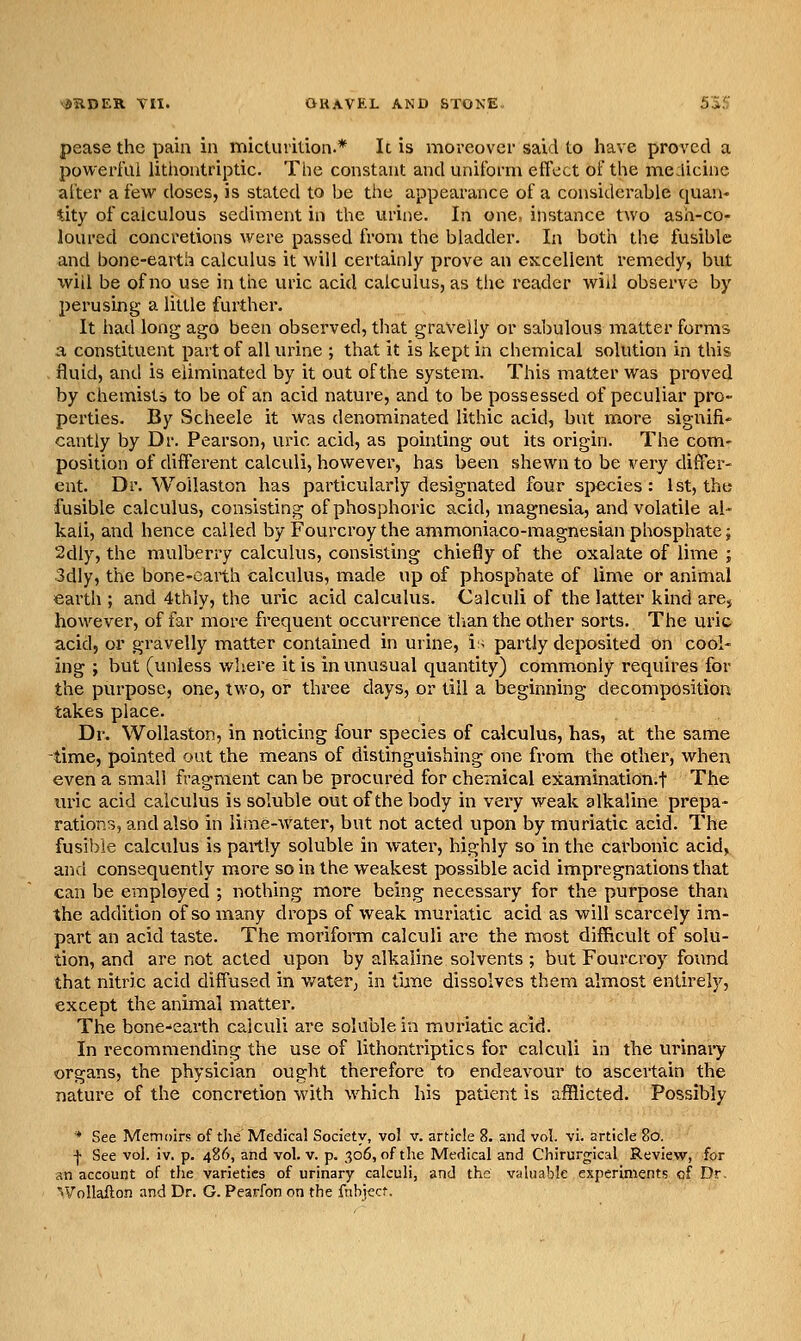 pease the pain in micturilion.* It is moreover said to have proved a powerful litiiontriptic. The constant and uniform effect oFthe medicine alter a few doses, is stated to be the appearance of a considerable quan- tity of calculous sediment in the urine. In one, instance two ash-co- loured concretions were passed from the bladder. In both the fusible and bone-earth calculus it will certainly prove an excellent remedy, but will be of no use in the uric acid calculus, as the reader will observe by perusing a little further. It had long ago been observed, that gravelly or sabulous matter forms a constituent part of all urine ; that it is kept in chemical solution in this . fluid, and is eliminated by it out of the system. This matter was proved by chemists to be of an acid nature, and to be possessed of peculiar pro- perties. By Scheele it was denominated lithic acid, but more signifi- cantly by Dr. Pearson, uric acid, as pointing out its origin. The com- position of different calculi, however, has been shewn to be very differ- ent. Dr. Woilaston has particularly designated four species: 1st, the fusible calculus, consisting of phosphoric acid, magnesia, and volatile al- kali, and hence called by Fourcroy the ammoniaco-magnesian phosphate j 2dly, the mulberry calculus, consisting chiefly of the oxalate of lime ; 3dly, the bone-earth calculus, made up of phosphate of lime or animal earth ; and 4thly, the uric acid calculus. Calculi of the latter kind are, however, of far more frequent occurrence tlian the other sorts. The uric acid, or gravelly matter contained in urine, is partly deposited on cool- ing ; but (unless where it is in unusual quantity) commonly requires for the purpose, one, two, or three days, or till a beginning decomposition takes place. Dr. Woilaston, in noticing four species of calculus, has, at the same time, pointed out the means of distinguishing one from the other, when even a small fragment can be procured for chemical examination.t The mnc acid calculus is soluble out of the body in very weak alkaline prepa- rations, and also in lime-water, but not acted upon by muriatic acid. The fusible calculus is partly soluble in water, highly so in the carbonic acid, an<:l consequently more so in the weakest possible acid impregnations that can be employed ; nothing more being necessary for the purpose than the addition of so many drops of weak muriatic acid as will scarcely im- part an acid taste. The moriform calculi are the most difficult of solu- tion, and are not acted upon by alkaline solvents ; but Fourcroy found that nitric acid diffused in v/ater, in frnie dissolves them almost entirely, except the animal matter. The bone.'earth calculi are soluble in mm-iatic acid. In recommending the use of lithontriptics for calculi in the urinaiy organs, the physician ought therefore to endeavour to ascertain the nature of the concretion with which his patient is afflicted. Possibly * See Memoirs of the Medical Society, vol v. article 8. and vol. vi. article 80. I See vol. iv. p. 486, and vol. v. p. 306, of the Medical and Chirurgical Review, for an account of the varieties of urinary calculi, and the valuable experiments of Dr. ^Vollaflon and Dr. G. Pearfon on the fnbiect.