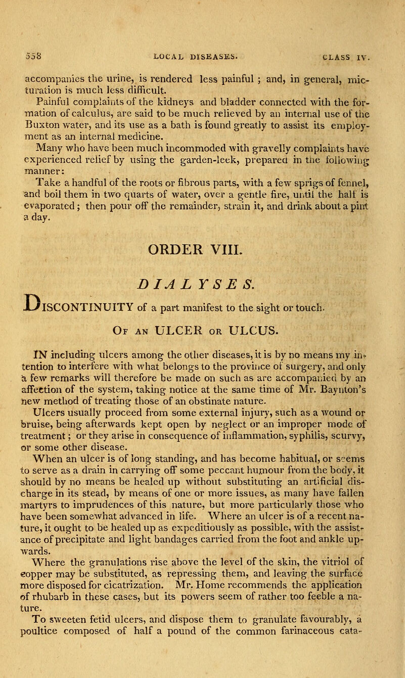 accompanies the urine, is rendered less painful ; and, in general, mic- turation is much less difficult. Painful complaints of the kidneys and bladder connected with the for- mation of calculus, are said to be much relieved by an internal use of the Buxton water, and its use as a bath is found greatly to assist its employ- ment as an internal medicine. Many who have been much incommoded with gravelly complaints have experienced relief by using the garden-leek, prepared in tne following manner: Take a handful of the roots or fibrous parts, with a few sprigs of fennel, and boil them in two quarts of water, over a gentle fire, until the half is evaporated; then pour off the remainder, strain it, and drink about a pint a day. ORDER VIII. DIALYSES. ISCONTINUITY of a part manifest to the sight or touch. Of an ulcer or ULCUS. D IN including ulcers among the other diseases, it is by no means my in- tention to interfere with what belongs to the province of surgery, and only ti few remarks will therefore be made on such as are accompaiiied by an affection of the system, taking notice at the same time of Mr. Baynton's hew method of treating those of an obstinate natui'e. Ulcers usually proceed from some external injury, such as a wound or bruise, being afterwards kept open by neglect or an improper mode of treatment; or they arise in consequence of inflammation, syphilis, scurvy, or some other disease. When an ulcer is of long standing, and has become habitual, or s?ems to serve as a drain in carrying off some peccant hujnovu- from the body, it should by no means be healed up without substituting an artificial dis- charge in its stead, by means of one or more issues, as many have fallen inartyrs to imprudences of this nature, but more particularly those who have been somewhat advanced in life. Where an ulcer is of a recent na- ture, it ought to be healed up as expeditiously as possible, with the assist- ance of precipitate and light bandages carried from the foot and ankle up- wards. Where the granulations rise above the level of the skin, the vitriol of eopper may be substituted, as repressing them, and leaving the surface more disposed for cicatrization. Mr. Home recommends the application of rhubarb in these cases, but its powers seem of rather too feeble a na- ture. To sweeten fetid ulcers, and dispose them to granulate favourably, a poultice composed of half a pound of the common farinaceous cata-