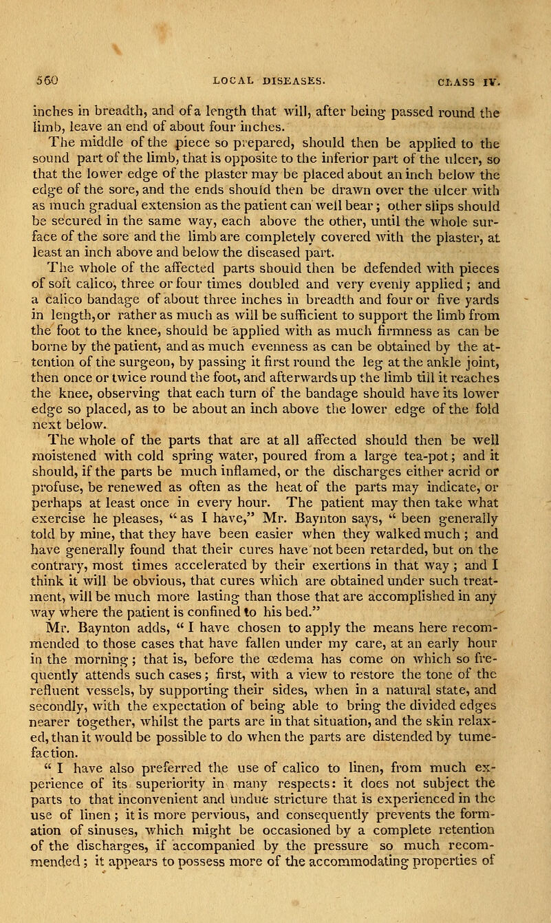 inches in breadth, and of a length that will, after being- passed round the limb, leave an end of about four inches. The middle of the piece so prepared, should then be applied to the sound part of the limb, that is opposite to the inferior part of the ulcer, so that the lower edge of the plaster may be placed about an inch below the edge of the sore, and the ends should then be drawn over the ulcer with as much gradual extension as the patient can well bear; other slips should be secured in the same way, each above the other, until the whole sur- face of the sore and the limb are completely covered with the plaster, at least an inch above and below the diseased part. The whole of the affected parts should then be defended with pieces of soft calico, three or four times doubled and very evenly appliecl; and a calico bandage of about three inches in breadth and four or five yards in length, or rather as much as will be sufficient to support the limb from the foot to the knee, should be applied with as much firmness as can be borne by the patient, and as much evenness as can be obtained by the at- tention of the surgeon, by passing it first round the leg at the ankle joint, then once or twice round the foot, and afterwards up the limb till it reaches the knee, observing that each turn of the bandage should have its lower edge so placed, as to be about an inch above the lower edge of the fold next below. The whole of the parts that are at all affected should then be well moistened with cold spring water, poured from a large tea-pot; and it should, if the parts be much inflamed, or the discharges either acrid or profuse, be renewed as often as the heat of the parts may indicate, or perhaps at least once in every hour. The patient may then take what exercise he pleases,  as I have, Mr. Baynton says,  been generally told by mine, that they have been easier when they walked much ; and have generally found that their cures have not been retarded, but on the contrary, most times accelerated by their exertions in that way ; and I think it will be obvious, that cures which are obtained under such treat- ment, will be much more lasting than those that are accomplished in any way where the patient is confined to his bed. Mr. Baynton adds,  I have chosen to apply the means here recom- mended to those cases that have fallen under my care, at an early hour in the morning; that is, before the oedema has come on which so fre- quently attends such cases; first, with a view to restore the tone of the refluent vessels, by supporting their sides, when in a natural state, and secondly, with the expectation of being able to bring the divided edges nearer together, whilst the parts are in that situation, and the skin relax- ed, than it would be possible to do when the parts are distended by tume- faction.  I have also preferred the use of calico to linen, from much ex- perience of its superiority in many respects: it does not subject the parts to that inconvenient and Undue stricture that is experienced in the use of linen; it is more pervious, and consequently prevents the form- ation of sinuses, which might be occasioned by a complete retention of the discharges, if accompanied by the pressure so much recom- mended ; it appears to possess more of tlie accommodating properties of