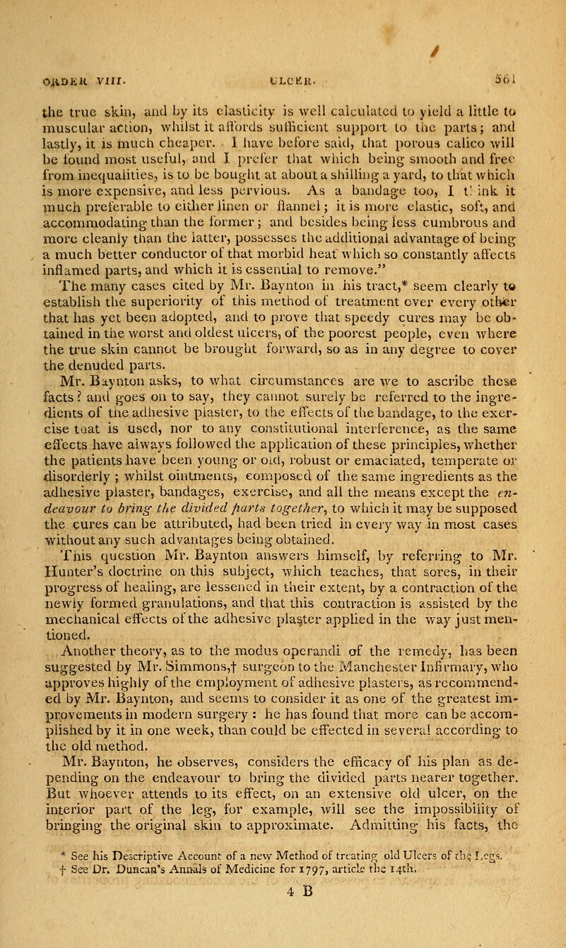 O^iDKK Vm. tLCKll. ifai the true skin, and by ils elasticity is well calculated to yield a little to muscular action, whilst it aiVords sufficient support to the parts; and lastly, it is much cheaper. 1 have before said, that porous calico will be found most useful, and I prefer that which being smooth and free from inequalities, is to be bought at about a shilling a yard, to that which is more expensive, and less pervious. As a bandage too, 1 t: ink. it much preferable to either linen or flannel; it is more elastic, soft, and accommodating than the former; and besides being less cumbrous and more cleanly than the latter, possesses the additional advantage of being a much better conductor of that morbid heat which so constantly affects inflamed parts, and which it is essential to remove. The many cases cited by Mr. Baynton hi his tract,* seem clearly to establish the superiority of this method of treatment over every othfer that has yet been adopted, and to prove tliat speedy cures may be ob- tained in the worst and oldest ulcers, of the poorest people, even where the true skin cannot he brought forward, so as in any degree to cover the denuded parts. Mr. Baynton asks, to what circumstances are we to ascribe these facts ? and goes on to say, they cannot surely be referred to the ingre- dients of the adhesive piaster, to the effects of the bandage, to the exer- cise taat is used, nor to any constitutional interference, as the same efl^ects have always followed the application of these principles, whether the patients have been young or oid, robust or eniaciated, temperate or disorderly ; whilst ointmencs, composed of the same ingredients as the adhesive plaster, bandages, exercise, and all the means except the en- deavour to bring the divided parts together^ to v/hich it may be supposed the cures can be attributed, had been tried in every way in most cases without any such advantages being obtained. This question Mr. Baynton answers himself, by referring to Mr. Hunter's doctrine on this subject, which teaches, that sores, in their progress of healing, are lessened in their extent, by a contraction of the newly formed granulations, and that this contraction is assisted by the mechanical effects of the adhesive plaster applied in the way just men- tioned. Another theory, as to the modus operandi of the remedy, has been suggested by Mr. Simmons,t surgeon to the Manchester Infirmary, who approves highly of the employment of adhesive plasters, as recommend- ed by Mr. Baynton, and seems to consider it as one of the greatest im- provements in modern surgery : he has found that more can be accom- plished by it in one week, than could be effected in several according to the old method. Mr. Baynton, he observes, considers the efncacy of his plan as de- pending on the endeavour to bring the divided parts nearer together. But whoever attends to its effect, on an extensive old ulcer, on the interior part of the leg, for example, will see the impossibility of bringing the original skin to approximate. Admitting his facts, the * See his Descriptive Account of a new Method of treating old Ulcers of chq Legs, f See Dr. Duncaa's Annals of Medicine for 1797, artick the 14th.