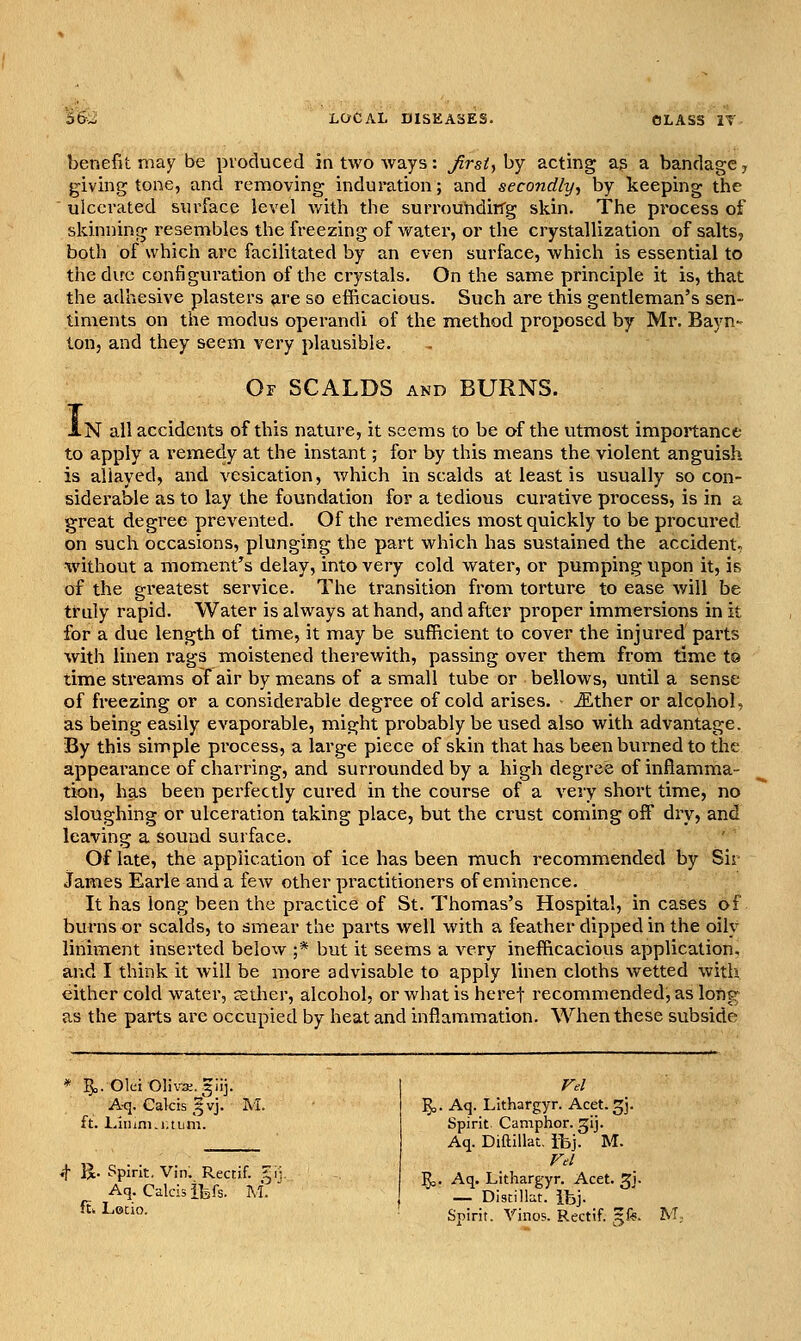 benefit may be produced in two Avays: firsit by acting ag a bandage, giving tone, and removing induration; and secondly^ by keeping the ' ulcerated surface level with the surrouhdirTg skin. The process of skinning resembles the freezing of vi^ater, or the crystallization of salts, both of which arc facilitated by an even surface, which is essential to the dire configuration of the crystals. On the same principle it is, that the adhesive plasters 9,re so efficacious. Such are this gentleman's sen- timents on the modus operandi of the method proposed by Mr, Bayn- ton, and they seem very plausible. Of scalds and BURNS. i-N all accidents of this nature, it seems to be of the utmost importance to apply a remedy at the instant; for by this means the violent anguish is allayed, and vesication, which in scalds at least is usually so con- siderable as to lay the foundation for a tedious curative process, is in a great degree prevented. Of the remedies most quickly to be procured on such occasions, plunging the part which has sustained the accident^ without a moment's delay, into very cold water, or pumping upon it, is of the greatest service. The transition from torture to ease will be truly rapid. Water is always at hand, and after proper immersions in it for a due length of time, it may be sufficient to cover the injured parts with linen rags moistened therewith, passing over them from time ta time streams of air by means of a small tube or bellows, until a sense of freezing or a considerable degree of cold arises. iEther or alcohol, as being easily evaporable, might probably be used also with advantage. By this simple process, a large piece of skin that has b&en burned to the appearance of charring, and surrounded by a high degree of inflamma- tion, has been perfectly cured in the course of a very short time, no sloughing or ulceration taking place, but the crust coming off dry, and leaving a sound surface. Of late, the application of ice has been much recommended by Sir James Earle and a few other practitioners of eminence. It has long been the practice of St. Thomas's Hospital, in cases of burns or scalds, to smear the paits well with a feather dipped in the oily liniment inserted below ;* but it seems a very inefficacious application, and I think it will be more advisable to apply linen cloths wetted with either cold water, aether, alcohol, or what is heref recommended, as lortg as the parts are occupied by heat and inflammation. When these subside 5o. Olci Oliva;. glij. Aq. Calcis 5vj. M. ft. Liinni.iuum. «t B.- Spirit. Vin. Rectif. ^ Aq. Calcis ifefs. M. ftk Letio. ^. Aq. Lithargyr. Acet.^]. Spirit Camphor, gij. Aq. DiftiUat. ibj. M. Vd 5,, Aq. Lithargyr. Acet. gi. — Distillat. ibj. Spirit. Vinos. Rectif. gfe.
