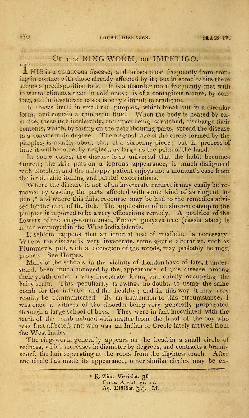 •^'Tti LOCAL DISEASES. 6tASS IT. Oi THE RING-WORM, OR IMPETIGO. X HIS IS a cutaneous disease, and arises most frequently from com- xn^ in contact with those already affected by it; but in sonae habits there seeixis a predisposition to it. It is a disorder more frequently met with in wavm climates than in cold ones ; is of a contasz^ious nature, by con- tact, and in inveterate cases is very difficult to ei'udicate. It shews itself in small red pimples, which break out in a circular form, and contain a thin acrid fluid. When the body is heated by ex- ercise, these itch intolerably, and upon being- scratched, discharge their contents, which, by falling on the neighbouring parts, spread the disease to a considerable degree. The original size of the circle foi-med by the pimples, is usually about that of a sixpenny piece; but in process of time it will become, by neglect, as large as the palm of the hand. In some cases, the disease is so universal that the habit becomes tainted ; the skin puts on a leprous appearance, is much disfigured with blotches, and the unhappy patient enjoys not a moment's ease from the intolerable itching and painful excoriations. Where the disease is not of an inveterate nature, it may easily be re- moved by washing the parts affected with some kind of astringent lo- tion ;* and where this fails, recourse may be had to the remedies advi- sed for the cure of the itch. The application of mushroom catsup to the pimples is reported to be a very efficacious remedy. A poultice of the flowers of the ring-worm bush, French guayava tree (cassia alata) is much employed in the West India islands. It seldom happens that an internal use of medicine is necessary. Where the disease is very inveterate, some gentle alterative, such as Plummer's pill, with a decoction of the woods, may probably be most proper. See Herpes. Many of the schools in the vicinity of London have of late, I under- stand, been much annoyed by the. appearance of this disease among their youth under a very inveterate formi,^ and chiefly occupying the hairy scalp. This peculiarity is owing, no doubt, to using the same comb for the infected and the healthy ; and in this way it may very readily be communicated. By an inattention to this circumstance, I was once a witness of the disorder being very generally propagated through a large school of boys. They were in fact inoculated with the teeth of the comb imbued with matter from the head of the boy who was first affected, and who was an Indian or Creole lately arrived fi'om the West Indies. The ring-worm generally appears on the head in a small circle of redness, which increases in diameter by degrees, and contracts a branny scurf, the hair separating at the roots from the slightest touch. After one circle has made its appearance, other similar circles may be ex- * 1^. Zinc. Vitriolat. gfs. CeruR. Acetat. gr. xv. Aq. Diftilht. gvj. M;