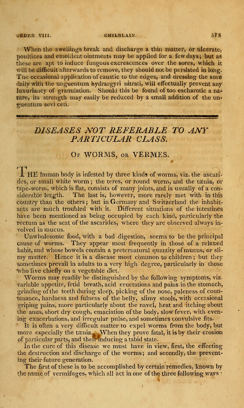 When the swellings break and discharge a thin mattei', Or Ulcerate, poultices and emohient ointments may be applied tor a few days; but as these are apt to induce fungous excrescences over the sores, Which it will be difficult afterv/ards to remove, they should not be persisted in long. Tne occasional application of caustic to the edges, and dressing the sore daily with the unguentum hydrargyri nitrati, will effectually prevent any luxuriaiicy of granulation. Should this be found of too escharotic a na- ture, its strength may easily be reduced by a small addition of the un- guentum sevi ceti. DISEASES NOT REFERABLE TO ANY PARTICULAR CLASS, Of worms, or vermes. 1 ME hunian body is infested by three kinds of worms, viz. the ascan- des, or small White worm; the teres, or round worm, and the taenia, or tape-worm, which is flat, consists of many joints, and is usually of a con- siderable length. The last is, however, more rarely met with in this country than the Others; but in Germany and Switzerland the inhabit- ants are much troubled with it. Different situations of the intestines have been mentioned as being occupied by each kind, particularly the rectum as the seat of the ascarides, where they are observed always in- volved in mucus. Unwholesome food, with a bad digestion, seems to be the principal cause of worms. They appear most frequently in those of a relaxed habit, and whose bowels contain a preternatural quantity of mucus, or sli- my matter. Hence it is a disease most common to children ; but they sometimes prevail in adults to a very high degree, particularly in those Who live chiefly on a vegetable diet. Worms may I'eadily be distinguished by the following symptoms, viz. variable appetite, fetid breath, acid eructations and pains in the stomach, grinding of the teeth during sleep, picking of the nose, paleness of coun- tenance, hardness and fulness of the belly, slimy stools, with occasional griping pains, more particularly about the navel, heat and itching about the anus, short dry cough, emaciation of the body, slow fever, with even- ing exacerbations, and irregular pulse, and sometimes convulsive fits. ' It is often a very difficult matter to expel worrns from the body, but more especially the t^enia.^^When they prove fatal, it is by their erosion of particular parts, and thelrfnducing a tabid state. In the cure of this disease we must have in view, first, the effecting the destruction and discharge of the worms; and secondly, the prevent- ing their future generation. The first of these is to be accomplished by certain remedies, known by the name of vermifuges, which all act in one of the three following ways •