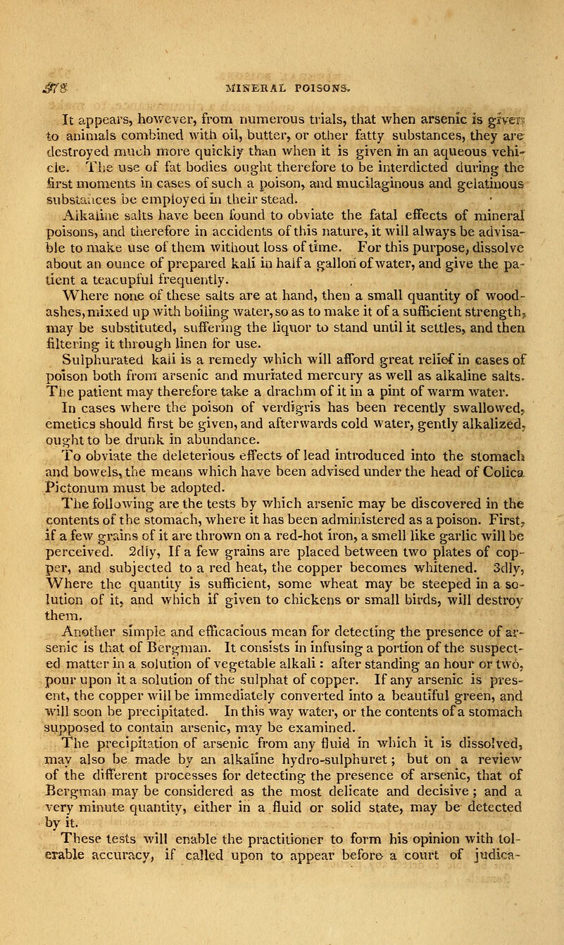 ^ff MINERAL POISONS. It appears, however, from numerous trials, that when arsenic is giveE to animals combined with oil, butter, or other fatty substances, they are- destroyed much more quickly than when it is given in an aqueous vehi- cle. The use of fat bodies ought therefore to be interdicted dui'ing the first moments in cases of such a poison, and mucilaginous and gelatinous substances be employed in their stead. Alkaline salts have been found to obviate the fetal effects of mineral poisons, and therefore in accidents of this nature, it will always be advisa- ble to make use of them without loss of time. For this purpose, dissolve about an ounce of prepared kali in half a gallon of water, and give the pa- tient a teacupful frequently. Where none of these salts are at hand, then a small quantity of wood- ashes, mixed up with boiling water, so as to make it of a suffkient strength?. may be substituted, sufferuig the liquor to stand until it settles, and then filtering it through linen for use. Sulphurated kali is a remedy which will afford great relief in cases of poison both from arsenic and muriated mercury as well as alkaline salts. The patient may therefore take a drachm of it in a pint of warm water. In cases where the poison of verdigris has been recently swallowed, emetics should first be given, and afterwards cold water, gently alkalized, ought to be drunk in abundance. To obviate the deleterious effects of lead introduced into the stomach and bowels, the means which have been advised under the head of Colica Pictonum must be adopted. The following are the tests by which arsenic may be discovered in the contents of the stomach, where it has been administered as a poison. Firsty if a few grains of it are thrown on a red-hot iron, a smell like garlic will be perceived. 2diy, If a few grains are placed between two plates of cop- per, and subjected to a red heat, the copper becomes whitened. Sdly, Where the quantity is sufficient, some wheat may be steeped in a so- lution of it, and which if given to chickens or small birds, will destroy them. Another simple and efficacious mean for detecting the presence of ar- senic is that of Bergman. It consists in infusing a portion of the suspect- ed matter in a solution of vegetable alkali: after standing an hour or two, pour upon it a solution of the sulphat of copper. If any arsenic is pres- ent, the copper will be immediately converted into a beautiful green, and will soon be precipitated. In this way water, or the contents of a stomach supposed to contain arsenic, may be examined. The precipitation of arsenic from any fluid in which it is dissolved, may also be made by an alkaline hydro-sulphuret; but on a review of the different processes for detecting the presence of arsenic, that of Bergman may be considered as the most delicate and decisive ; and a very minute quantity, either in a.fluid or solid state, may be detected by it. These tests v/ill enable the practitioner to form his opinion with tol- erahle accuracy, if called upon to appear before a court of judica-