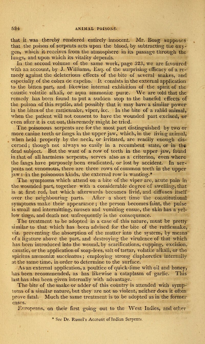 that it was thereby rendered entirely innocent. Mr. Boag supposes that the poison of serpents acts upon the blood, by subtracting ttie oxy- gen, which it receives from the atmosphere in its passage through the lungs, and upon which its vitality depends. In the second volume of the same work, page 323, we are favoured with an account, by J. Williams, Esq. of the surprising efficacy of a re- medy against the deleterious effects of the bite of several snakes, and especially of the cobra de capelto. It consists in the external application to the bitten part, and likewise internal exhibition of the spirit of the caustic volatile alkali, or aqua ammoniae purse. We are lold that the remedy has been found to put a sudden stop to the baneful effects of the poison of this reptile, and possibly that it may have a similar power in the bites of the rattlesnake, viper, &c. In the bite of a rabid animal, when the patient will not consent to have the wounded part excised, or even after it is cut out, this remedy might be tried. The poisonous serpents are for the most part distinguished by two or more canine teeth or tangs in the upper jaw, which, in the living animal, when held properly by the neck, or irritated, are readily enough dis- cerned; though not always so easily in a recumbent state, or in the dead subject. But the want of a row of teeth in the upper jaAv, found in that of all harmless serpents, serves also as a criterion, even where the fangs have purposely been eradicated, or lost by accident. In ser- pents not venomous, there are three rows of common teetii in the upper jaw : in the poisonous kinds, the external row is wanting.* The symptoms which attend on a bite of the viper arc, acute pain in the wounded part, together with a considerable degree of swelling, that is at first red, but which afterwards becomes livid, and diffuses itself over the neighbouring parts. After a short time the constitutional symptoms make their appearance; the person becomes faint, the puise is small and intei'mitting, nausea and vomiting ensue, the skin has a yel- low tinge, and death not unfrequently is the consequence. The treatment to be adopted in a case of this nature, must be pretty similar to that which has been advised for the bite of the rattlesnake, viz. preventing the absorption of the matter into the system, by means of a ligature above the part, and destroying the virulence of that which has been introduced into the wound, by scarifications, cupping, excision, caustic, or the application of soap-lees, salt of tartar, volatile alkali, or the spiritus ammoniae succinatus; employing strong diaphoretics internally at the same time, in order to determine to the surface. As an external application, a poultice of quick-lime with oil and honey, has been recommended, as has likewise a cataplasm of garlic. This last has also been given internally with advantage. The bite of the snake or adder of this country is attended with symp- toms of a similar nature, but they are not so violent, neither does it often prove fatal. Much the same treatment is to be adopted as in the former eases. Ei^ropeans, on their first going out to the West Indies^ and other * See Dr. Russel's Account of hidian Serpents,