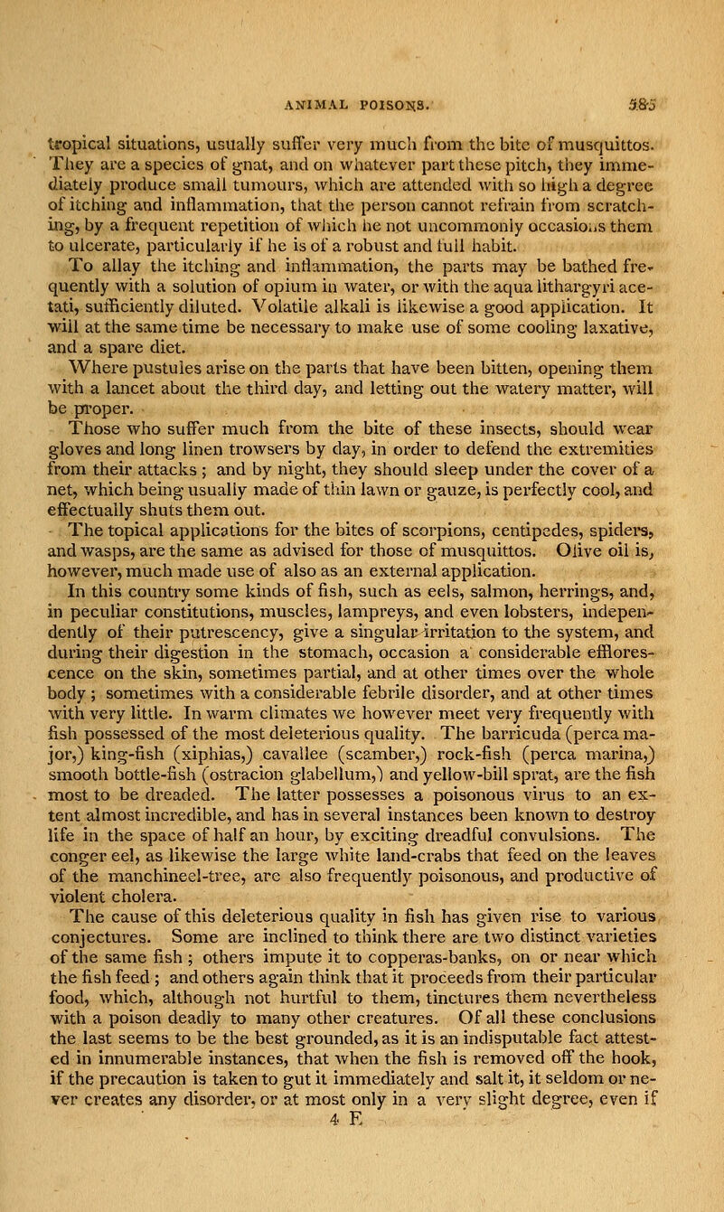 tropical situations, usually suffer very much from the bite of muscjuittos. They are a species of gnat, and on whatever part these pitch, they imme- diately produce small tumours, which ai^e attended with so high a degree of itching and inflammation, that the person cannot refrain from scratch- ing, by a frequent repetition of wiiich he not uncommonly occasio.iS them to ulcerate, particularly if he is of a robust and lull habit. To allay the itching and inflammation, the parts may be bathed fre- quently with a solution of opium in water, or with the aqua lithargyri ace- tati, sufficiently diluted. Volatile alkali is likewise a good application. It will at the same time be necessary to make use of some cooling laxative, and a spare diet. Where pustules arise on the parts that have been bitten, opening them with a lancet about the third day, and letting out the watery matter, will be pi'oper. Those who suffer much from the bite of these insects, should wear gloves and long linen trowsers by day, in order to defend the extremities from their attacks ; and by night, they should sleep under the cover of a net, which being usually made of thin lawn or gauze, is perfectly cool, and effectually shuts them out. The topical applications for the bites of scorpions, centipedes, spidei's, and wasps, are the same as advised for those of musquittos. Olive oil is^ however, much made use of also as an external application. In this country some kinds of fish, such as eels, salmon, herrings, and, in peculiar constitutions, muscles, lampreys, and even lobsters, indepen- dently of their putrescency, give a singular^irritation to the system, and during their digestion in the stomach, occasion a considerable efflores- cence on the skin, sometimes partial, and at other times over the whole body ; sometimes with a considerable febrile disorder, and at other times with very little. In warm climates we however meet very frequently with fish possessed of the most deleterious quality. The barricuda (perca ma- jor,) king-fish (xiphias,) cavallee (scamber,) rock-fish (perca marina,) smooth bottle-fish (ostracion glabellum,') and yellow-bill sprat, are the fish most to be dreaded. The latter possesses a poisonous virus to an ex- tent almost incredible, and has in several instances been known to destroy life in the space of half an hour, by exciting dreadful convulsions. The conger eel, as likewise the large white land-crabs that feed on the leaves of the manchineel-tree, are also frequently poisonous, and productive of violent cholera. The cause of this deleterious quality in fish has given rise to various conjectures. Some are inclined to think there are two distinct varieties of the same fish ; others impute it to copperas-banks, on or near which the fish feed ; and others again think that it proceeds from their particular food, which, although not hurtful to them, tinctures them nevertheless with a poison deadly to many other creatures. Of all these conclusions the last seems to be the best grounded, as it is an indisputable fact attest- ed in innumerable instances, that when the fish is removed off the hook, if the precaution is taken to gut it immediately and salt it, it seldom or ne- ver creates any disordei-, or at most only in a verv slight degree, even if 4 E . ■ _
