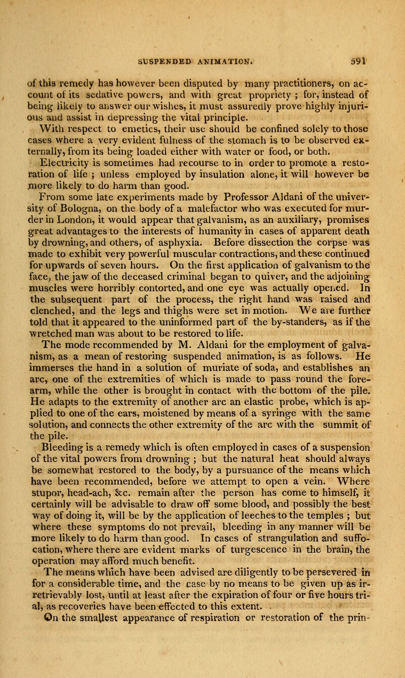 of this remedy has however been disputed by tnany practitioners, on ac- count of its sedative powers, and with great propriety ; for, instead of being likely to answer our wishes, it must assuredly prove highly injuri- ousJ and assist in depressing the vital principle. With respect to emetics, their use should be confined solely to those cases where a very evident fulness of the stomach is to be observed ex- ternally, from its being loaded either with water or food, or both. Electricity is sometimes had recourse to in order to promote a resto- ration of life ; unless employed by insulation alone, it will however be jnore likely to do harm than good. From some late experiments made by Professor Aldani of the univer- sity of Bologna, on the body of a malefactor who was executed for mur- der in London, it would appear that galvanism, as an auxiliary, promises great advantages to the interests of humanity in cases of apparent death by drowning, and others, of asphyxia. Before dissection the corpse was made to exhibit very powerful muscular contractions, and these continued for upwards of seven hours. On the first application of galvanism to the face, the jaw of the deceased criminal began to quiver, and the adjoining muscles were horribly contorted, and one eye was actually opened. In the subsequent part of the process, the right hand was raised and clenched, and the legs and thighs were set in motion. We are further told that it appeared to the uninformed part of the by-standers, as if the wretched man was about to be restored to life. The mode recommended by M. Aldani for the employment of galva- nism, as a mean of restoring suspended animation, is as follows. He immerses the hand in a solution of muriate of soda, and establishes an arc, one of the extremities of which is made to pass round the fore- arm, while the other is brought in contact vnth the bottom of the pile. He adapts to the extremity of another arc an elastic probe, which is ap- plied to one of the ears, moistened by means of a syringe with the same solution, and connects the other extremity of the arc with the summit of the pile. Bleeding is a i*emedy which is often employed in cases of a suspension of the vital powers from drowning ; but the natural heat should always be somewhat restored to the body, by a pursuance of the means which have been recommended, before we attempt to open a vein. Where stupor, head-ach, &c. remain after the person has come to himself, it certainly will be advisable to draw off some blood, and possibly the best way of doing it, will be by the application of leeches to the temples ; but where these symptoms do not prevail, bleeding in any manner will be more likely to do harm than good. In Cases of strangulation and suffo- cation, where there are evident marks of turgescence in the brain, the operation may afford much benefit. The means which have been advised are diligently to be persevered in for a considerable time, and the case by no means to be given up as ir- retrievably lost, until at least after the expiration of four or five hours tri- al, as recoveries have been effected to this extent. . On the smallest appearance of respiration or restoration of the prin-