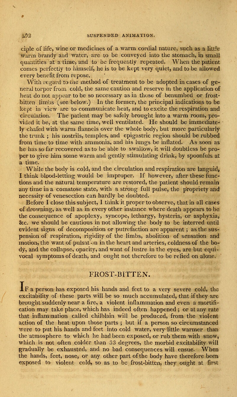 ciple of life, wine or medicines of a warm cordial nature, such as a little Warm brandy and water, are to be conveyed into tlie stomach, in small quantities at a time, and to be frequently repeated. When the patient comes perfectly to himself, he is to be kept very quiet, and to be allowed every benefit from repose. With regard to tne method of treatment to be adopted in cases of ge- neral torpor from cold, the same caution and i^eserve in the application of heat do not appear to be so necessary as in those of benumbed or frost- bitten lim.bs (see below.) In the former, the principal indications to be kept in view are to comntiunicate heat, and to excite the respiration and circulation. The patient may be safely brought into a warm room, pro- vided it be, at the same time, well ventilated. He should be immediate- ly chafed with warm flannels over the whole body, but more particularly the trunk ; his nostrils, temples, and epigastric region should be rubbed from time to time with ammonia, and his lungs be inflated. As soon as he has so far recovered as to be able to swallow, it will doubtless be pro- per to give him some warm and gently stimulating drink, by spoonfuls at a time. While the body is cold, and the circulation and respiration are languid, I think blood-letting would be improper. If however, after these func- tions and the natural temperature are restored, the patient should remain any time in a comatose state, with a strong full pulse, the propriety and necessity of venesection can hardly be doubted. Before I close this subject, I think it proper to observe, that in all cases of drowning, as well as in evei-y other instance where death appears to be the consequence of apoplexy, syncope, lethargy, hysteria, or asphyxia, &c. we should be cautious in not allowing the body to be interred until evident signs of decomposition or putrefaction are apparent ; as the sus- pension of respiration, rigidity of the limbs, abolition of sensation and motion, the want of pulsat'on in the heart and arteries, coldness of the bo- dy, and the collapse, opacity, and want of lustre in the eyes, are but equi- vocal symptoms of death, and ought not therefore to be relied on alone. FROST-BITTEN. If a person has exposed his hands and feet to a very severe cold, the excitability of these parts will be so much accumulated, that if they are brought suddenly near a fire, a violent inflammation and even a mortifi- cation may take place, which has indeed often happened ; or at any rate that inflammation called chilblain will be produced, from the violent action of the heat upon those parts ; but if a person so circumstanced were to put his hands and feet into cold water, very little warmer than the atmosphere to which he had been exposed, or rub them with snow, which is not often colder than 33 degrees, the morbid excitability will gradually be exhausted, and no bad consequences will ensue- When the hands, feet, nose, or any other pail of the body have therefore been exposed to violent cold, so as to be frost-bitten, they ought at first