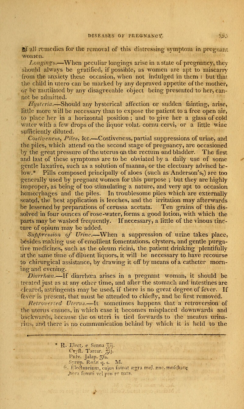 af ^11 remedies for the removal of this distressing symptom in pregnant women. Longings.-—When pecidiar longings arise in a state of pregnancy, they Hbould always be gratified, if jxjssible, as women are apt to miscarry (Voni the anxiety these occasion, when not indulged in them : but that the child in utero can be marked by any depraved appetite of the mother, or be mutilated by any disagreeable object being presented to her, can- not be admitted. Hysteria.—Should any hysterical affection or sudden fainting, arise, little more will be necessary than to expose the patient to a free open air, to place her in a horizontal position; and to give her a glass of cold water with a few drops of the liquor volat. cornu cervi, or a little wine sufficiently diluted. Coadvenetis, Files, Sec.—Costiveness, partial suppressions of urine, and the piles, which attend on the second stage of pregnancy, are occasioned by the great pressure of the uterus on the rectum and bladder. The first and last of these symptoms are to be obviated by a daily use of some gentle laxative, such as a solution of manna, or the electuary advised be- low.* Pills composed principally of aloes (such as Anderson's,) are too generally used by pregnant women for this purpose ; but they are highly improper, as being of too stimulating a nature, and very apt to occasion hemorrhages and the piles. In troublesome piles which are externally seated, the best application is leeches, and the irritation may afterwards be lessened by preparations of cerussa acetata. Ten grains of this dis- solved in four ounces of rose-water, forms a good lotion, with which the parts may be washed frequently. If necessary, a little of the vinous tinc- ture of opium may be added. Sitfi/iressio7i of Urine.—When a suppression of urine takes place, besides making use of empUient fomentations, clysters, and gentle purga- tive medicines, such as the oleum ricini, the patient drinking plentifully at the same time of diluent liquors, it will be necessary to have recourse to chirurgical assistance, by drawing it off by means of a catheter morn- ing and evening. Diarrhoea.—1( diarrhffia arises in a pregnant woman, it should be treated just as at any other time, and after the stomach and intestines are cleared, astringents may be used, if there is no great degree of fever. If fever is present, that must be attended to chiefly, and be first removed. Retroveried Utmis.—It sometimes happens that a retroversion of the uterus ensues, in which case it becomes misplaced downwards and backwards, beca,usc the os uteri is tied forwards to the meatus urina- j'iuH, and there Is no communication behind by which it is held to the * I^. Elect., e Senna r^!]. Cryfl;. Tartar, ^ij. Pulv. Jalap, ^fs. Syrup. Roix q. s. M. ft. Ele<51:uarium, cujus funiat tegra mo], rnc. mofc.hfit^ J:ora fomiii vplpvn r* n^la